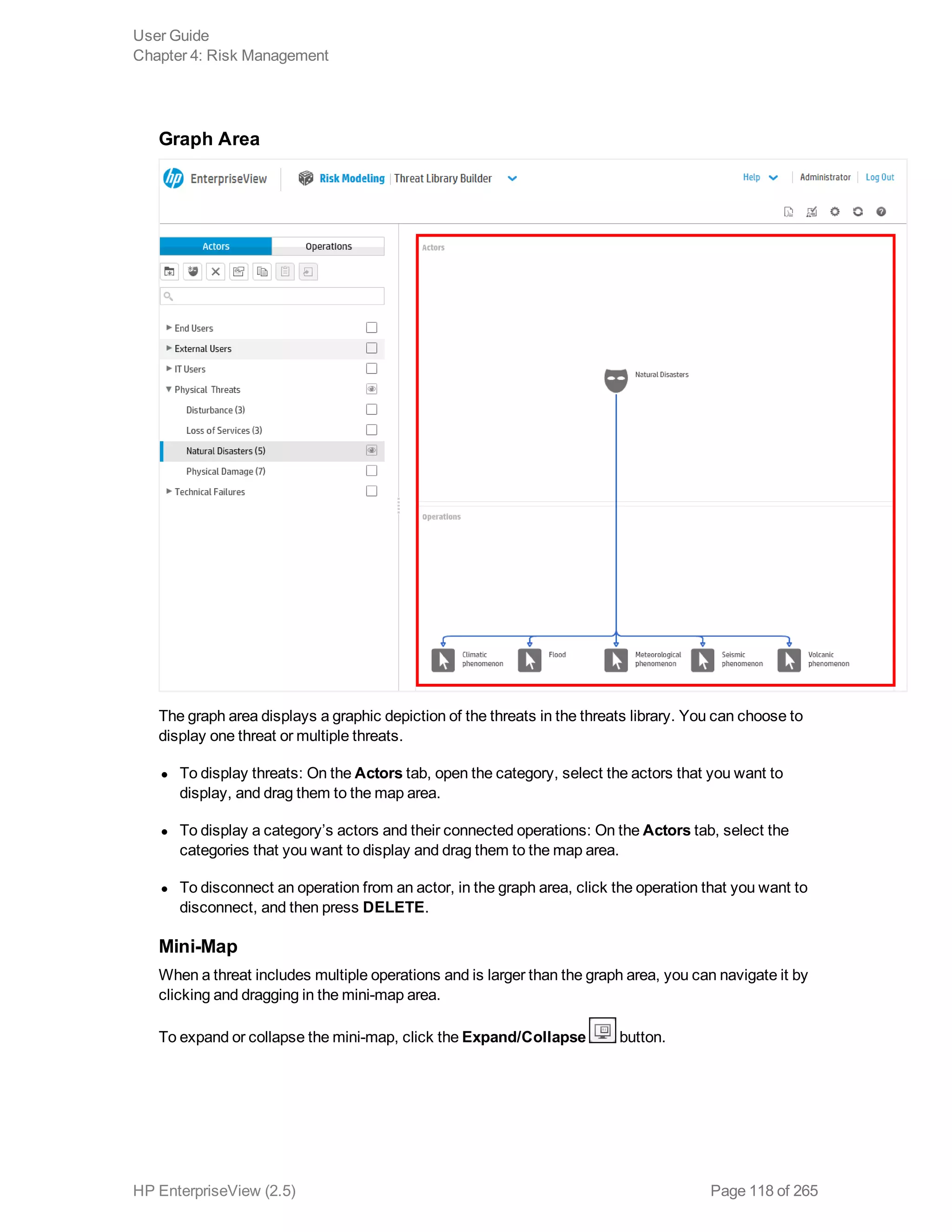 Graph Area
The graph area displays a graphic depiction of the threats in the threats library. You can choose to
display one threat or multiple threats.
l To display threats: On the Actors tab, open the category, select the actors that you want to
display, and drag them to the map area.
l To display a category’s actors and their connected operations: On the Actors tab, select the
categories that you want to display and drag them to the map area.
l To disconnect an operation from an actor, in the graph area, click the operation that you want to
disconnect, and then press DELETE.
Mini-Map
When a threat includes multiple operations and is larger than the graph area, you can navigate it by
clicking and dragging in the mini-map area.
To expand or collapse the mini-map, click the Expand/Collapse button.
User Guide
Chapter 4: Risk Management
HP EnterpriseView (2.5) Page 118 of 265
 