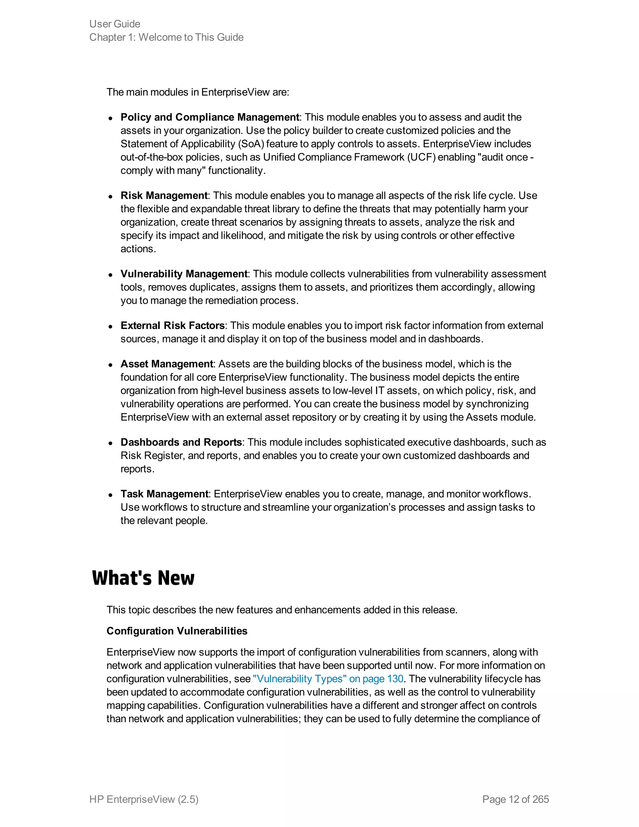 The main modules in EnterpriseView are:
l Policy and Compliance Management: This module enables you to assess and audit the
assets in your organization. Use the policy builder to create customized policies and the
Statement of Applicability (SoA) feature to apply controls to assets. EnterpriseView includes
out-of-the-box policies, such as Unified Compliance Framework (UCF) enabling "audit once -
comply with many" functionality.
l Risk Management: This module enables you to manage all aspects of the risk life cycle. Use
the flexible and expandable threat library to define the threats that may potentially harm your
organization, create threat scenarios by assigning threats to assets, analyze the risk and
specify its impact and likelihood, and mitigate the risk by using controls or other effective
actions.
l Vulnerability Management: This module collects vulnerabilities from vulnerability assessment
tools, removes duplicates, assigns them to assets, and prioritizes them accordingly, allowing
you to manage the remediation process.
l External Risk Factors: This module enables you to import risk factor information from external
sources, manage it and display it on top of the business model and in dashboards.
l Asset Management: Assets are the building blocks of the business model, which is the
foundation for all core EnterpriseView functionality. The business model depicts the entire
organization from high-level business assets to low-level IT assets, on which policy, risk, and
vulnerability operations are performed. You can create the business model by synchronizing
EnterpriseView with an external asset repository or by creating it by using the Assets module.
l Dashboards and Reports: This module includes sophisticated executive dashboards, such as
Risk Register, and reports, and enables you to create your own customized dashboards and
reports.
l Task Management: EnterpriseView enables you to create, manage, and monitor workflows.
Use workflows to structure and streamline your organization’s processes and assign tasks to
the relevant people.
What's New
This topic describes the new features and enhancements added in this release.
Configuration Vulnerabilities
EnterpriseView now supports the import of configuration vulnerabilities from scanners, along with
network and application vulnerabilities that have been supported until now. For more information on
configuration vulnerabilities, see "Vulnerability Types" on page 130. The vulnerability lifecycle has
been updated to accommodate configuration vulnerabilities, as well as the control to vulnerability
mapping capabilities. Configuration vulnerabilities have a different and stronger affect on controls
than network and application vulnerabilities; they can be used to fully determine the compliance of
User Guide
Chapter 1: Welcome to This Guide
HP EnterpriseView (2.5) Page 12 of 265
 