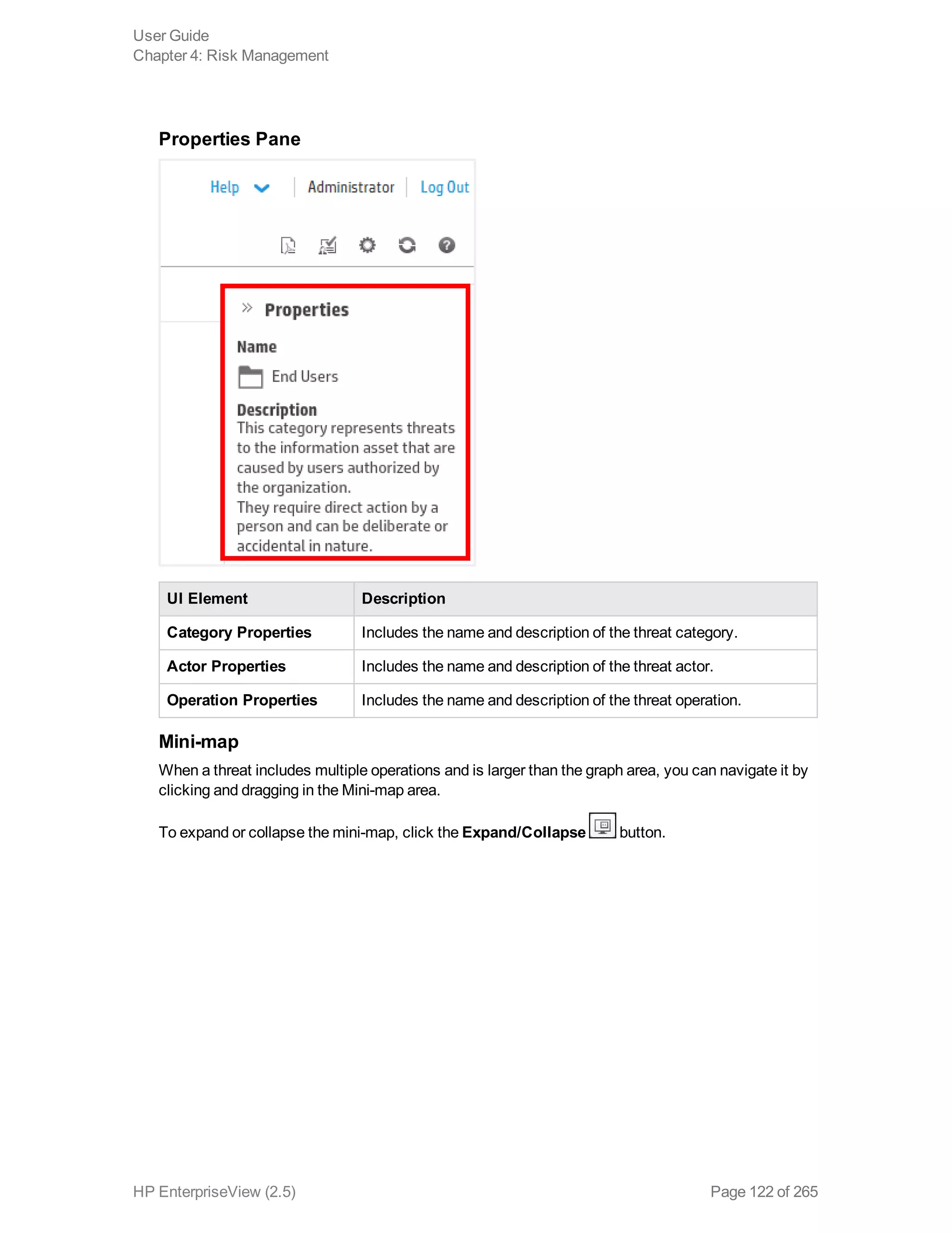Properties Pane
UI Element Description
Category Properties Includes the name and description of the threat category.
Actor Properties Includes the name and description of the threat actor.
Operation Properties Includes the name and description of the threat operation.
Mini-map
When a threat includes multiple operations and is larger than the graph area, you can navigate it by
clicking and dragging in the Mini-map area.
To expand or collapse the mini-map, click the Expand/Collapse button.
User Guide
Chapter 4: Risk Management
HP EnterpriseView (2.5) Page 122 of 265
 
