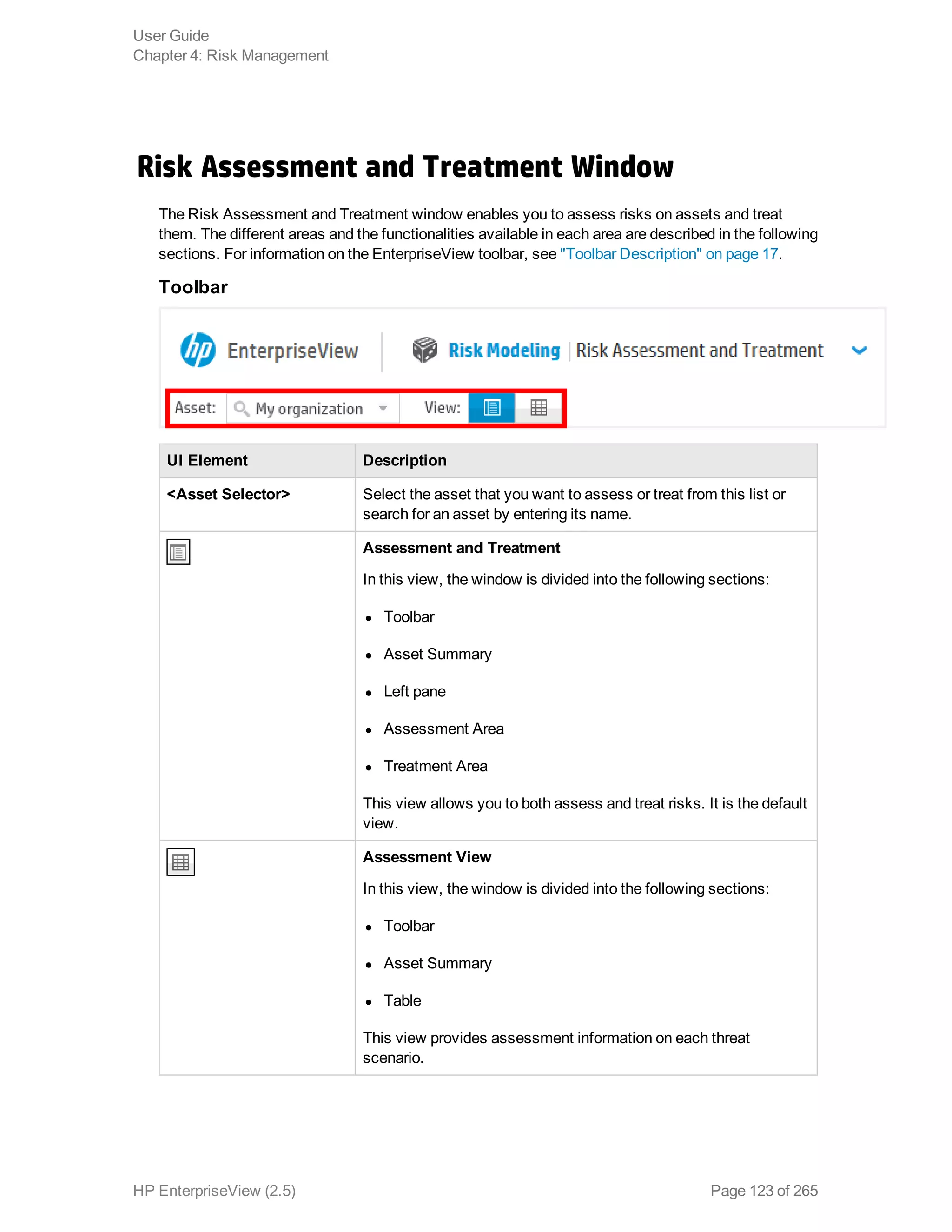 Risk Assessment and Treatment Window
The Risk Assessment and Treatment window enables you to assess risks on assets and treat
them. The different areas and the functionalities available in each area are described in the following
sections. For information on the EnterpriseView toolbar, see "Toolbar Description" on page 17.
Toolbar
UI Element Description
<Asset Selector> Select the asset that you want to assess or treat from this list or
search for an asset by entering its name.
Assessment and Treatment
In this view, the window is divided into the following sections:
l Toolbar
l Asset Summary
l Left pane
l Assessment Area
l Treatment Area
This view allows you to both assess and treat risks. It is the default
view.
Assessment View
In this view, the window is divided into the following sections:
l Toolbar
l Asset Summary
l Table
This view provides assessment information on each threat
scenario.
User Guide
Chapter 4: Risk Management
HP EnterpriseView (2.5) Page 123 of 265
 