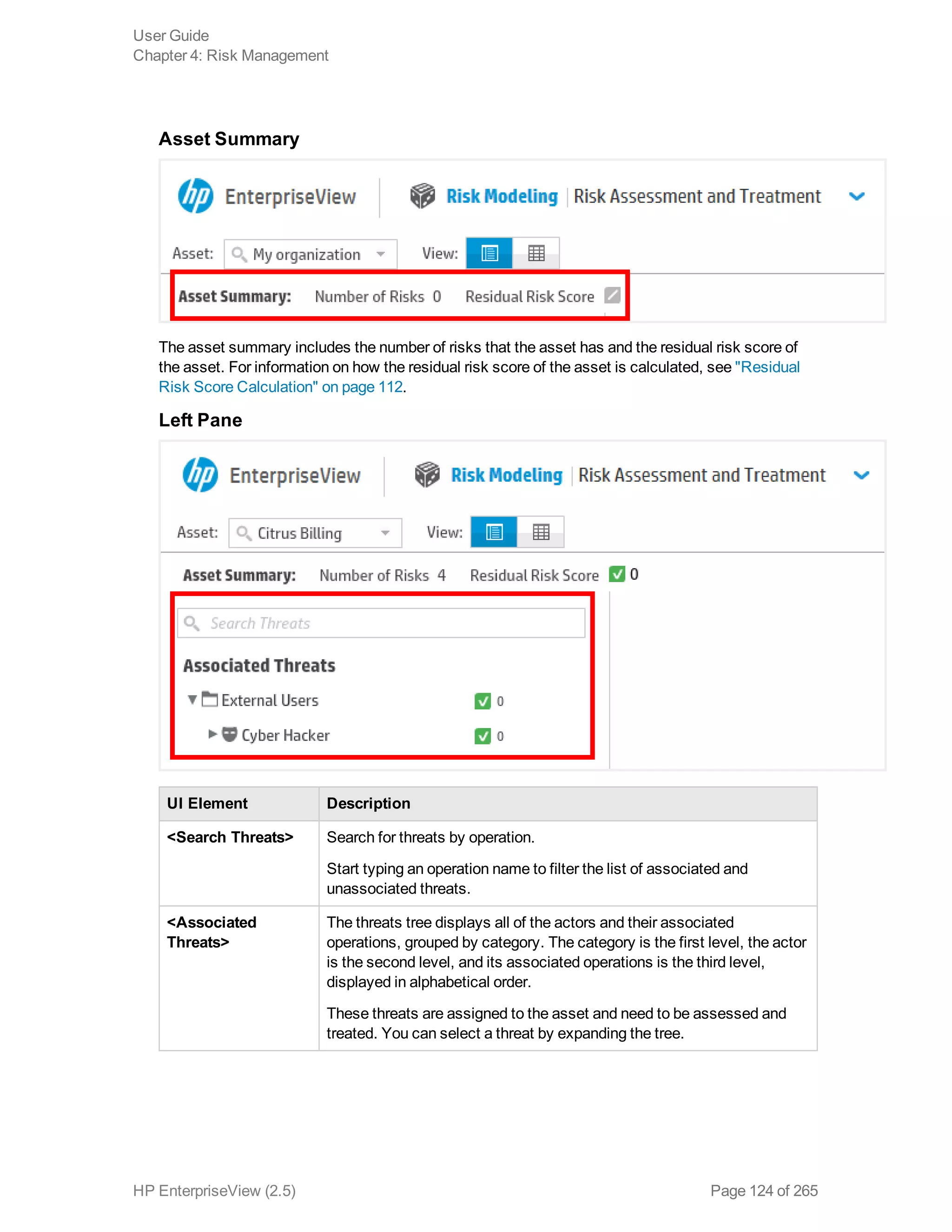 Asset Summary
The asset summary includes the number of risks that the asset has and the residual risk score of
the asset. For information on how the residual risk score of the asset is calculated, see "Residual
Risk Score Calculation" on page 112.
Left Pane
UI Element Description
<Search Threats> Search for threats by operation.
Start typing an operation name to filter the list of associated and
unassociated threats.
<Associated
Threats>
The threats tree displays all of the actors and their associated
operations, grouped by category. The category is the first level, the actor
is the second level, and its associated operations is the third level,
displayed in alphabetical order.
These threats are assigned to the asset and need to be assessed and
treated. You can select a threat by expanding the tree.
User Guide
Chapter 4: Risk Management
HP EnterpriseView (2.5) Page 124 of 265
 