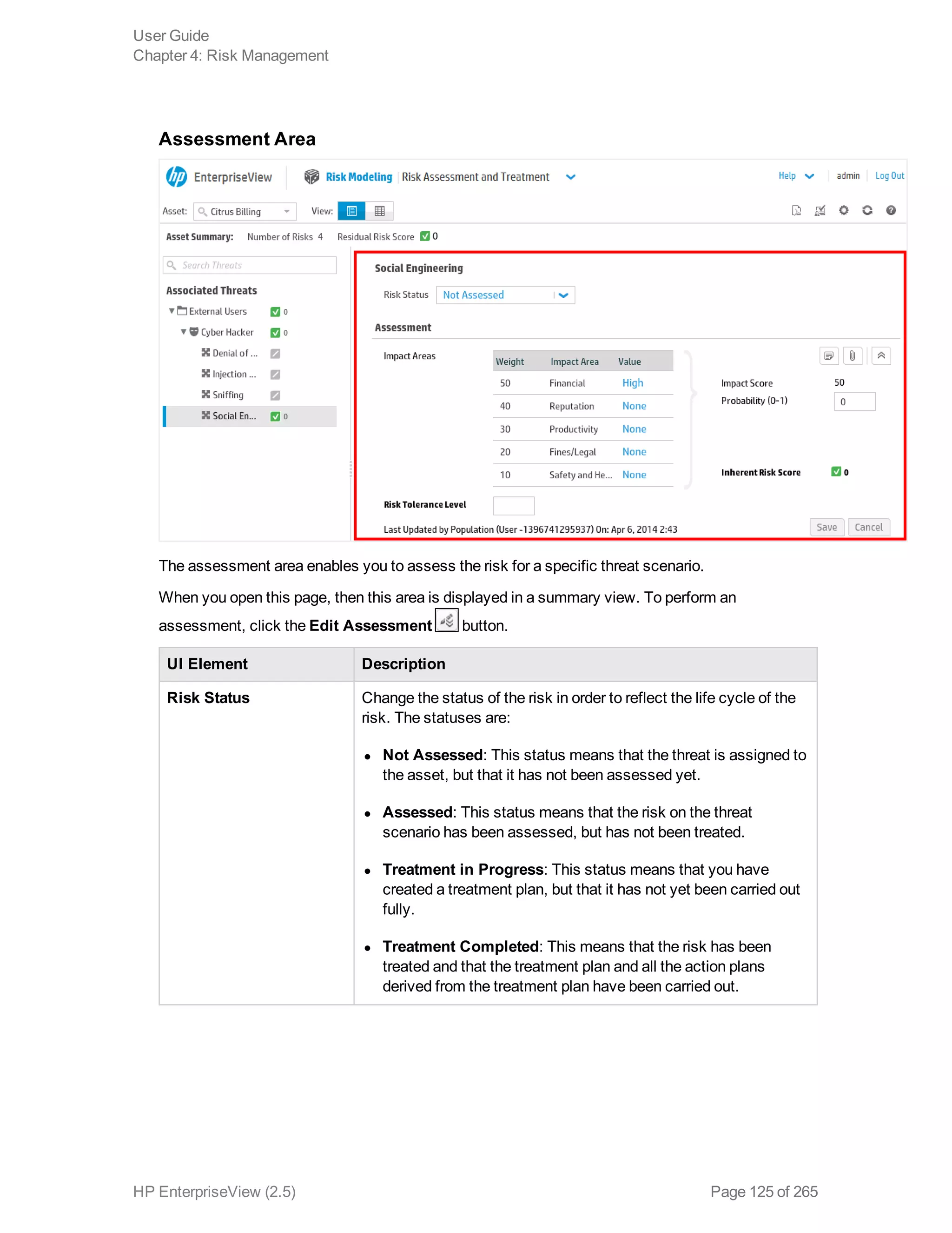 Assessment Area
The assessment area enables you to assess the risk for a specific threat scenario.
When you open this page, then this area is displayed in a summary view. To perform an
assessment, click the Edit Assessment button.
UI Element Description
Risk Status Change the status of the risk in order to reflect the life cycle of the
risk. The statuses are:
l Not Assessed: This status means that the threat is assigned to
the asset, but that it has not been assessed yet.
l Assessed: This status means that the risk on the threat
scenario has been assessed, but has not been treated.
l Treatment in Progress: This status means that you have
created a treatment plan, but that it has not yet been carried out
fully.
l Treatment Completed: This means that the risk has been
treated and that the treatment plan and all the action plans
derived from the treatment plan have been carried out.
User Guide
Chapter 4: Risk Management
HP EnterpriseView (2.5) Page 125 of 265
 