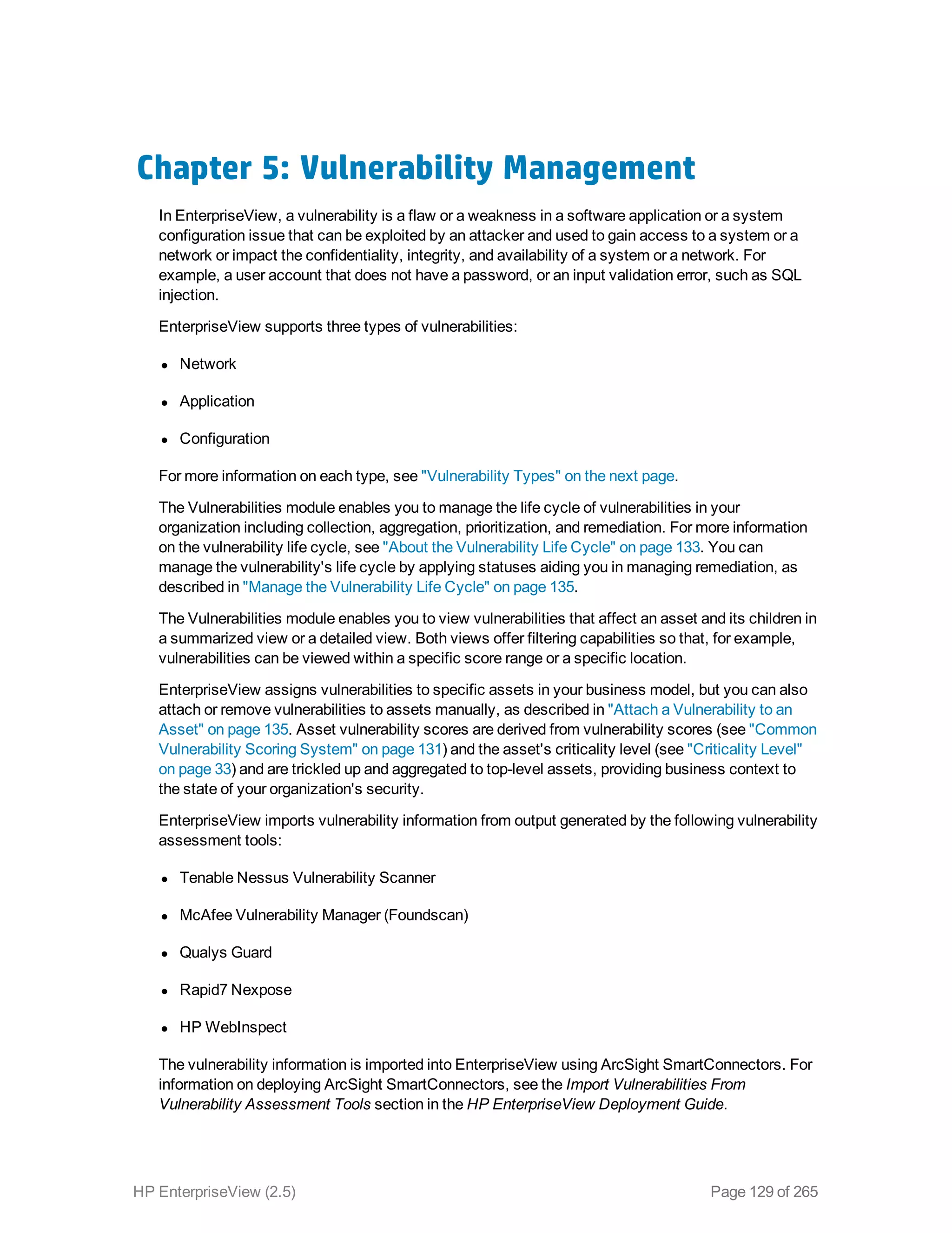 Chapter 5: Vulnerability Management
In EnterpriseView, a vulnerability is a flaw or a weakness in a software application or a system
configuration issue that can be exploited by an attacker and used to gain access to a system or a
network or impact the confidentiality, integrity, and availability of a system or a network. For
example, a user account that does not have a password, or an input validation error, such as SQL
injection.
EnterpriseView supports three types of vulnerabilities:
l Network
l Application
l Configuration
For more information on each type, see "Vulnerability Types" on the next page.
The Vulnerabilities module enables you to manage the life cycle of vulnerabilities in your
organization including collection, aggregation, prioritization, and remediation. For more information
on the vulnerability life cycle, see "About the Vulnerability Life Cycle" on page 133. You can
manage the vulnerability's life cycle by applying statuses aiding you in managing remediation, as
described in "Manage the Vulnerability Life Cycle" on page 135.
The Vulnerabilities module enables you to view vulnerabilities that affect an asset and its children in
a summarized view or a detailed view. Both views offer filtering capabilities so that, for example,
vulnerabilities can be viewed within a specific score range or a specific location.
EnterpriseView assigns vulnerabilities to specific assets in your business model, but you can also
attach or remove vulnerabilities to assets manually, as described in "Attach a Vulnerability to an
Asset" on page 135. Asset vulnerability scores are derived from vulnerability scores (see "Common
Vulnerability Scoring System" on page 131) and the asset's criticality level (see "Criticality Level"
on page 33) and are trickled up and aggregated to top-level assets, providing business context to
the state of your organization's security.
EnterpriseView imports vulnerability information from output generated by the following vulnerability
assessment tools:
l Tenable Nessus Vulnerability Scanner
l McAfee Vulnerability Manager (Foundscan)
l Qualys Guard
l Rapid7 Nexpose
l HP WebInspect
The vulnerability information is imported into EnterpriseView using ArcSight SmartConnectors. For
information on deploying ArcSight SmartConnectors, see the Import Vulnerabilities From
Vulnerability Assessment Tools section in the HP EnterpriseView Deployment Guide.
HP EnterpriseView (2.5) Page 129 of 265
 