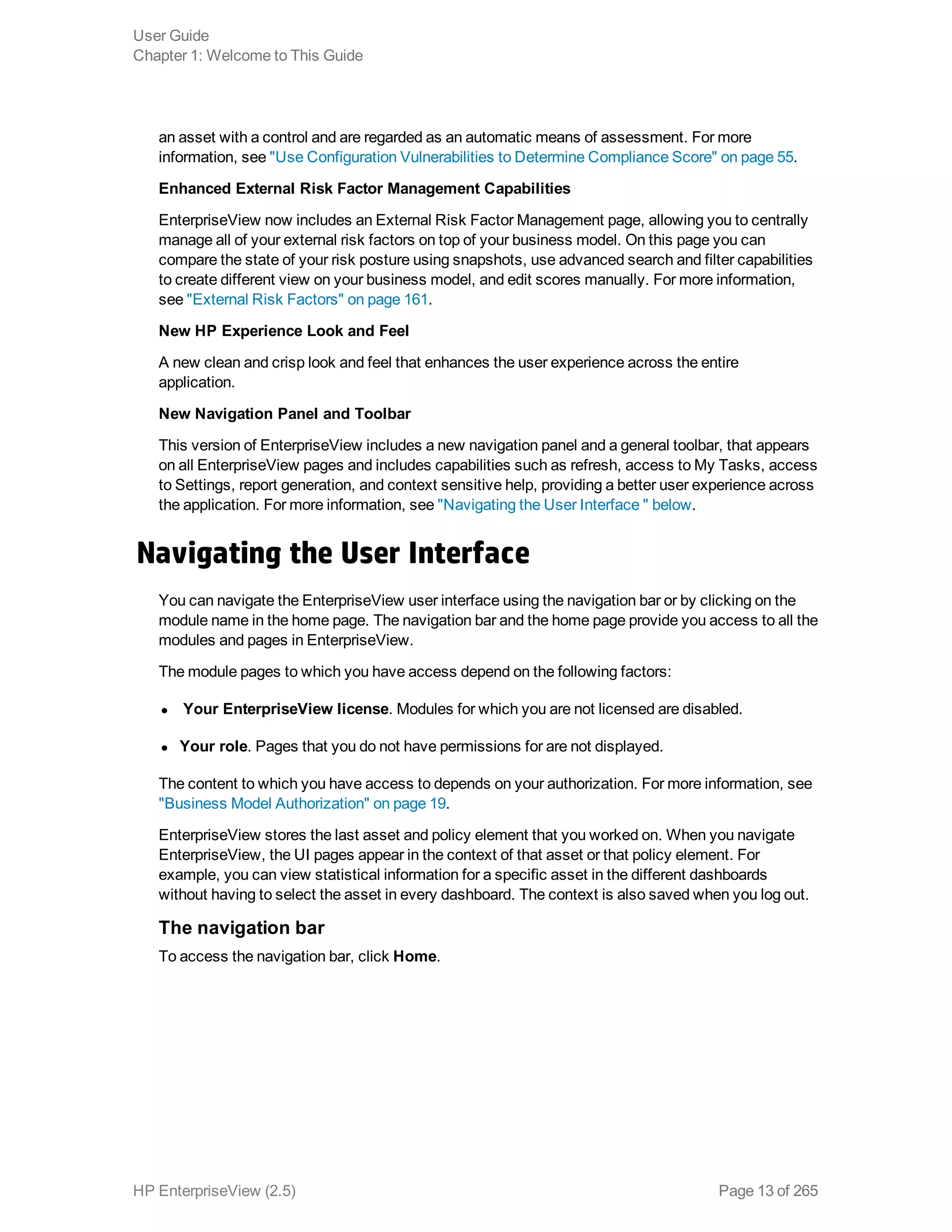 an asset with a control and are regarded as an automatic means of assessment. For more
information, see "Use Configuration Vulnerabilities to Determine Compliance Score" on page 55.
Enhanced External Risk Factor Management Capabilities
EnterpriseView now includes an External Risk Factor Management page, allowing you to centrally
manage all of your external risk factors on top of your business model. On this page you can
compare the state of your risk posture using snapshots, use advanced search and filter capabilities
to create different view on your business model, and edit scores manually. For more information,
see "External Risk Factors" on page 161.
New HP Experience Look and Feel
A new clean and crisp look and feel that enhances the user experience across the entire
application.
New Navigation Panel and Toolbar
This version of EnterpriseView includes a new navigation panel and a general toolbar, that appears
on all EnterpriseView pages and includes capabilities such as refresh, access to My Tasks, access
to Settings, report generation, and context sensitive help, providing a better user experience across
the application. For more information, see "Navigating the User Interface " below.
Navigating the User Interface
You can navigate the EnterpriseView user interface using the navigation bar or by clicking on the
module name in the home page. The navigation bar and the home page provide you access to all the
modules and pages in EnterpriseView.
The module pages to which you have access depend on the following factors:
l Your EnterpriseView license. Modules for which you are not licensed are disabled.
l Your role. Pages that you do not have permissions for are not displayed.
The content to which you have access to depends on your authorization. For more information, see
"Business Model Authorization" on page 19.
EnterpriseView stores the last asset and policy element that you worked on. When you navigate
EnterpriseView, the UI pages appear in the context of that asset or that policy element. For
example, you can view statistical information for a specific asset in the different dashboards
without having to select the asset in every dashboard. The context is also saved when you log out.
The navigation bar
To access the navigation bar, click Home.
User Guide
Chapter 1: Welcome to This Guide
HP EnterpriseView (2.5) Page 13 of 265
 