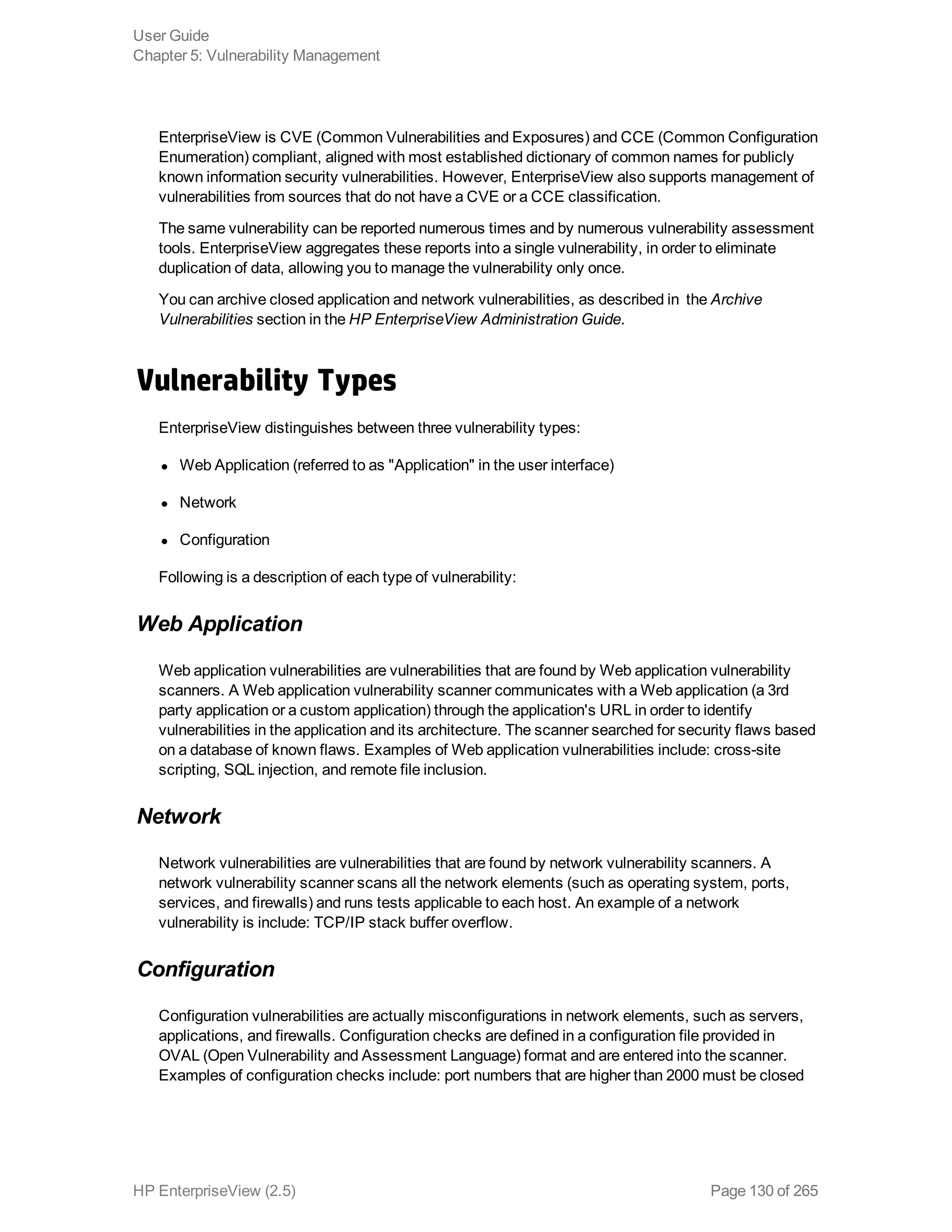 EnterpriseView is CVE (Common Vulnerabilities and Exposures) and CCE (Common Configuration
Enumeration) compliant, aligned with most established dictionary of common names for publicly
known information security vulnerabilities. However, EnterpriseView also supports management of
vulnerabilities from sources that do not have a CVE or a CCE classification.
The same vulnerability can be reported numerous times and by numerous vulnerability assessment
tools. EnterpriseView aggregates these reports into a single vulnerability, in order to eliminate
duplication of data, allowing you to manage the vulnerability only once.
You can archive closed application and network vulnerabilities, as described in the Archive
Vulnerabilities section in the HP EnterpriseView Administration Guide.
Vulnerability Types
EnterpriseView distinguishes between three vulnerability types:
l Web Application (referred to as "Application" in the user interface)
l Network
l Configuration
Following is a description of each type of vulnerability:
Web Application
Web application vulnerabilities are vulnerabilities that are found by Web application vulnerability
scanners. A Web application vulnerability scanner communicates with a Web application (a 3rd
party application or a custom application) through the application's URL in order to identify
vulnerabilities in the application and its architecture. The scanner searched for security flaws based
on a database of known flaws. Examples of Web application vulnerabilities include: cross-site
scripting, SQL injection, and remote file inclusion.
Network
Network vulnerabilities are vulnerabilities that are found by network vulnerability scanners. A
network vulnerability scanner scans all the network elements (such as operating system, ports,
services, and firewalls) and runs tests applicable to each host. An example of a network
vulnerability is include: TCP/IP stack buffer overflow.
Configuration
Configuration vulnerabilities are actually misconfigurations in network elements, such as servers,
applications, and firewalls. Configuration checks are defined in a configuration file provided in
OVAL (Open Vulnerability and Assessment Language) format and are entered into the scanner.
Examples of configuration checks include: port numbers that are higher than 2000 must be closed
User Guide
Chapter 5: Vulnerability Management
HP EnterpriseView (2.5) Page 130 of 265
 
