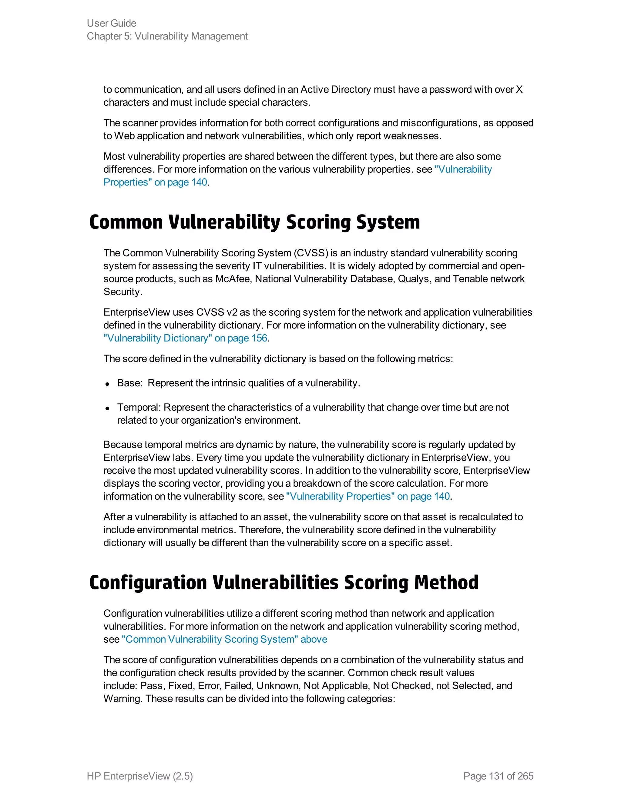 to communication, and all users defined in an Active Directory must have a password with over X
characters and must include special characters.
The scanner provides information for both correct configurations and misconfigurations, as opposed
to Web application and network vulnerabilities, which only report weaknesses.
Most vulnerability properties are shared between the different types, but there are also some
differences. For more information on the various vulnerability properties. see "Vulnerability
Properties" on page 140.
Common Vulnerability Scoring System
The Common Vulnerability Scoring System (CVSS) is an industry standard vulnerability scoring
system for assessing the severity IT vulnerabilities. It is widely adopted by commercial and open-
source products, such as McAfee, National Vulnerability Database, Qualys, and Tenable network
Security.
EnterpriseView uses CVSS v2 as the scoring system for the network and application vulnerabilities
defined in the vulnerability dictionary. For more information on the vulnerability dictionary, see
"Vulnerability Dictionary" on page 156.
The score defined in the vulnerability dictionary is based on the following metrics:
l Base:  Represent the intrinsic qualities of a vulnerability.
l Temporal: Represent the characteristics of a vulnerability that change over time but are not
related to your organization's environment.
Because temporal metrics are dynamic by nature, the vulnerability score is regularly updated by
EnterpriseView labs. Every time you update the vulnerability dictionary in EnterpriseView, you
receive the most updated vulnerability scores. In addition to the vulnerability score, EnterpriseView
displays the scoring vector, providing you a breakdown of the score calculation. For more
information on the vulnerability score, see "Vulnerability Properties" on page 140.
After a vulnerability is attached to an asset, the vulnerability score on that asset is recalculated to
include environmental metrics. Therefore, the vulnerability score defined in the vulnerability
dictionary will usually be different than the vulnerability score on a specific asset.
Configuration Vulnerabilities Scoring Method
Configuration vulnerabilities utilize a different scoring method than network and application
vulnerabilities. For more information on the network and application vulnerability scoring method,
see "Common Vulnerability Scoring System" above
The score of configuration vulnerabilities depends on a combination of the vulnerability status and
the configuration check results provided by the scanner. Common check result values
include: Pass, Fixed, Error, Failed, Unknown, Not Applicable, Not Checked, not Selected, and
Warning. These results can be divided into the following categories:
User Guide
Chapter 5: Vulnerability Management
HP EnterpriseView (2.5) Page 131 of 265
 