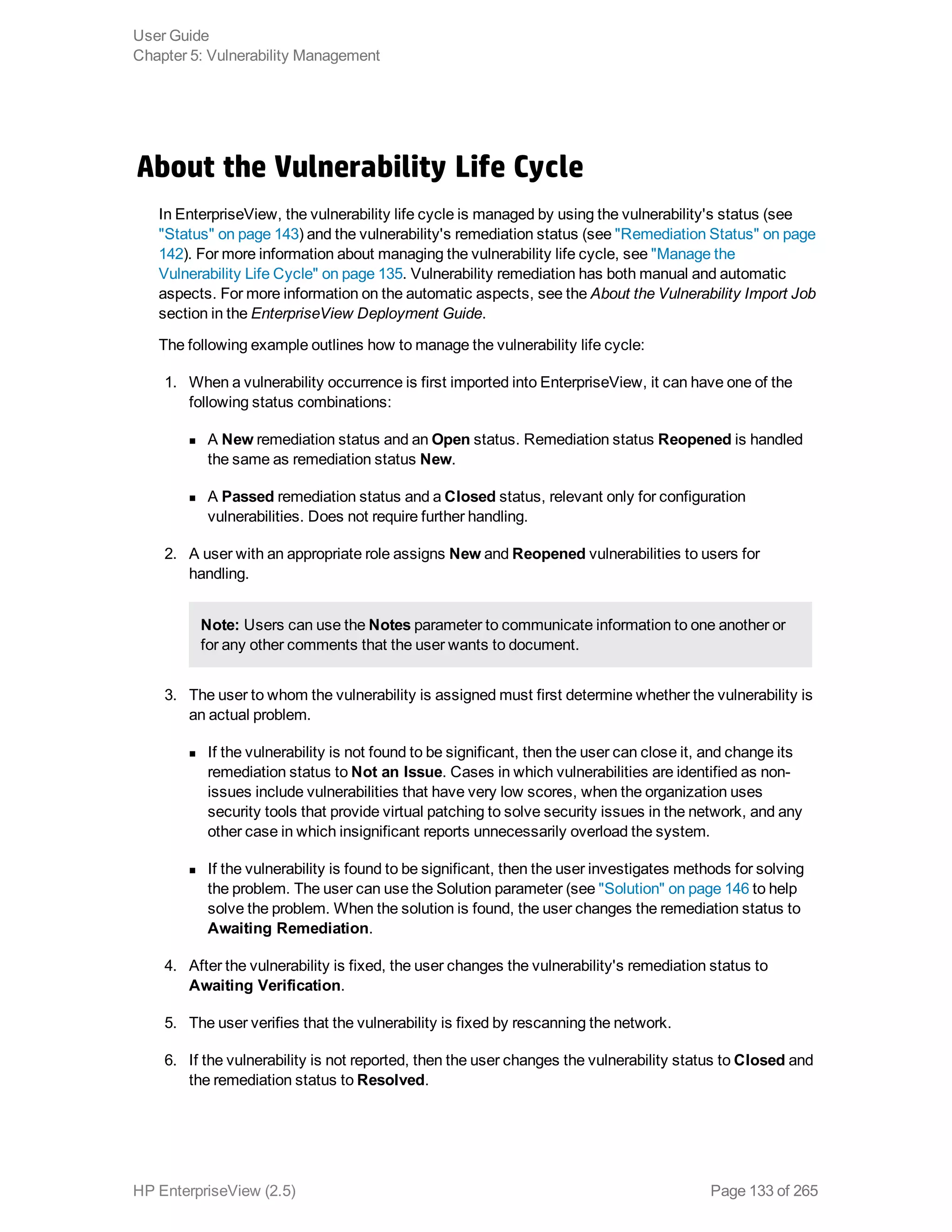 About the Vulnerability Life Cycle
In EnterpriseView, the vulnerability life cycle is managed by using the vulnerability's status (see
"Status" on page 143) and the vulnerability's remediation status (see "Remediation Status" on page
142). For more information about managing the vulnerability life cycle, see "Manage the
Vulnerability Life Cycle" on page 135. Vulnerability remediation has both manual and automatic
aspects. For more information on the automatic aspects, see the About the Vulnerability Import Job
section in the EnterpriseView Deployment Guide.
The following example outlines how to manage the vulnerability life cycle:
1. When a vulnerability occurrence is first imported into EnterpriseView, it can have one of the
following status combinations:
n A New remediation status and an Open status. Remediation status Reopened is handled
the same as remediation status New.
n A Passed remediation status and a Closed status, relevant only for configuration
vulnerabilities. Does not require further handling.
2. A user with an appropriate role assigns New and Reopened vulnerabilities to users for
handling.
Note: Users can use the Notes parameter to communicate information to one another or
for any other comments that the user wants to document.
3. The user to whom the vulnerability is assigned must first determine whether the vulnerability is
an actual problem.
n If the vulnerability is not found to be significant, then the user can close it, and change its
remediation status to Not an Issue. Cases in which vulnerabilities are identified as non-
issues include vulnerabilities that have very low scores, when the organization uses
security tools that provide virtual patching to solve security issues in the network, and any
other case in which insignificant reports unnecessarily overload the system.
n If the vulnerability is found to be significant, then the user investigates methods for solving
the problem. The user can use the Solution parameter (see "Solution" on page 146 to help
solve the problem. When the solution is found, the user changes the remediation status to
Awaiting Remediation.
4. After the vulnerability is fixed, the user changes the vulnerability's remediation status to
Awaiting Verification.
5. The user verifies that the vulnerability is fixed by rescanning the network.
6. If the vulnerability is not reported, then the user changes the vulnerability status to Closed and
the remediation status to Resolved.
User Guide
Chapter 5: Vulnerability Management
HP EnterpriseView (2.5) Page 133 of 265
 
