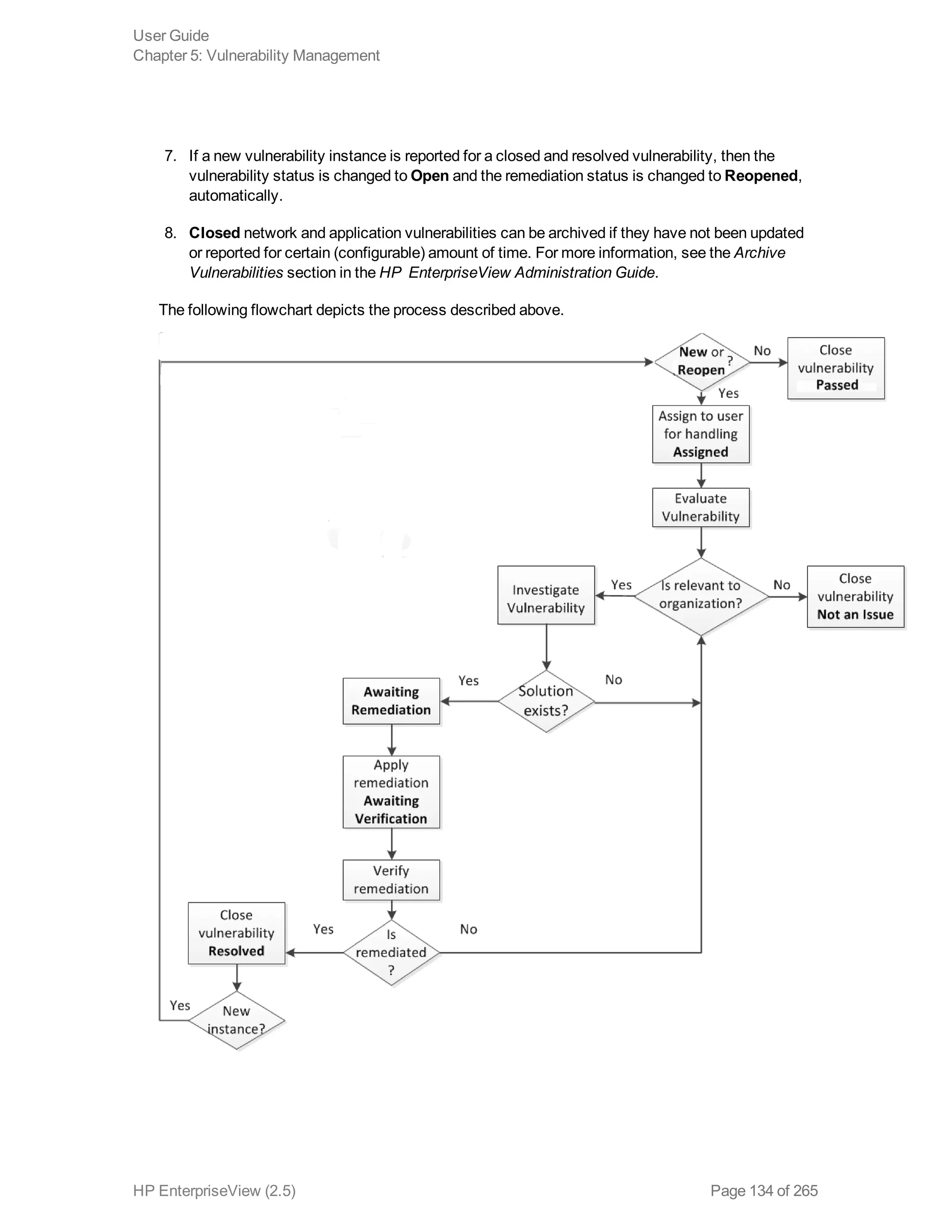 7. If a new vulnerability instance is reported for a closed and resolved vulnerability, then the
vulnerability status is changed to Open and the remediation status is changed to Reopened,
automatically.
8. Closed network and application vulnerabilities can be archived if they have not been updated
or reported for certain (configurable) amount of time. For more information, see the Archive
Vulnerabilities section in the HP EnterpriseView Administration Guide.
The following flowchart depicts the process described above.
User Guide
Chapter 5: Vulnerability Management
HP EnterpriseView (2.5) Page 134 of 265
 