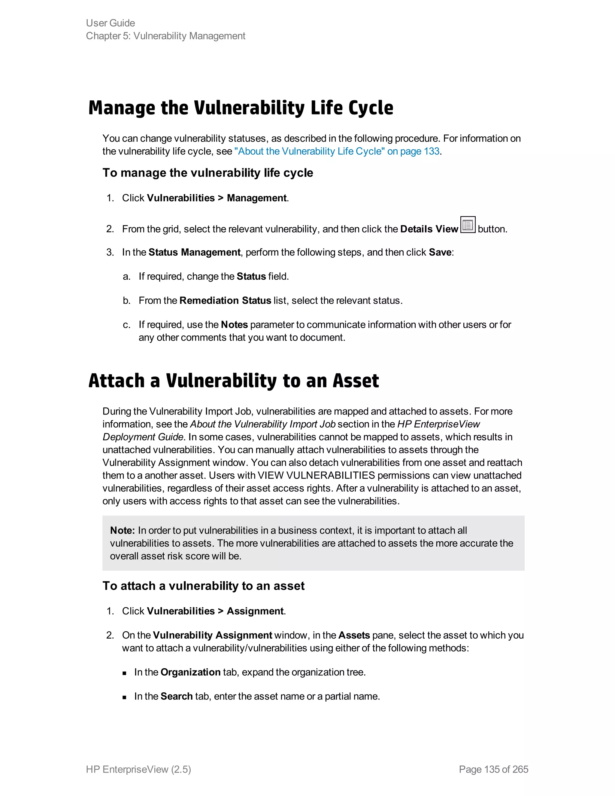 Manage the Vulnerability Life Cycle
You can change vulnerability statuses, as described in the following procedure. For information on
the vulnerability life cycle, see "About the Vulnerability Life Cycle" on page 133.
To manage the vulnerability life cycle
1. Click Vulnerabilities > Management.
2. From the grid, select the relevant vulnerability, and then click the Details View button.
3. In the Status Management, perform the following steps, and then click Save:
a. If required, change the Status field.
b. From the Remediation Status list, select the relevant status.
c. If required, use the Notes parameter to communicate information with other users or for
any other comments that you want to document.
Attach a Vulnerability to an Asset
During the Vulnerability Import Job, vulnerabilities are mapped and attached to assets. For more
information, see the About the Vulnerability Import Job section in the HP EnterpriseView
Deployment Guide. In some cases, vulnerabilities cannot be mapped to assets, which results in
unattached vulnerabilities. You can manually attach vulnerabilities to assets through the
Vulnerability Assignment window. You can also detach vulnerabilities from one asset and reattach
them to a another asset. Users with VIEW VULNERABILITIES permissions can view unattached
vulnerabilities, regardless of their asset access rights. After a vulnerability is attached to an asset,
only users with access rights to that asset can see the vulnerabilities.
Note: In order to put vulnerabilities in a business context, it is important to attach all
vulnerabilities to assets. The more vulnerabilities are attached to assets the more accurate the
overall asset risk score will be.
To attach a vulnerability to an asset
1. Click Vulnerabilities > Assignment.
2. On the Vulnerability Assignment window, in the Assets pane, select the asset to which you
want to attach a vulnerability/vulnerabilities using either of the following methods:
n In the Organization tab, expand the organization tree.
n In the Search tab, enter the asset name or a partial name.
User Guide
Chapter 5: Vulnerability Management
HP EnterpriseView (2.5) Page 135 of 265
 