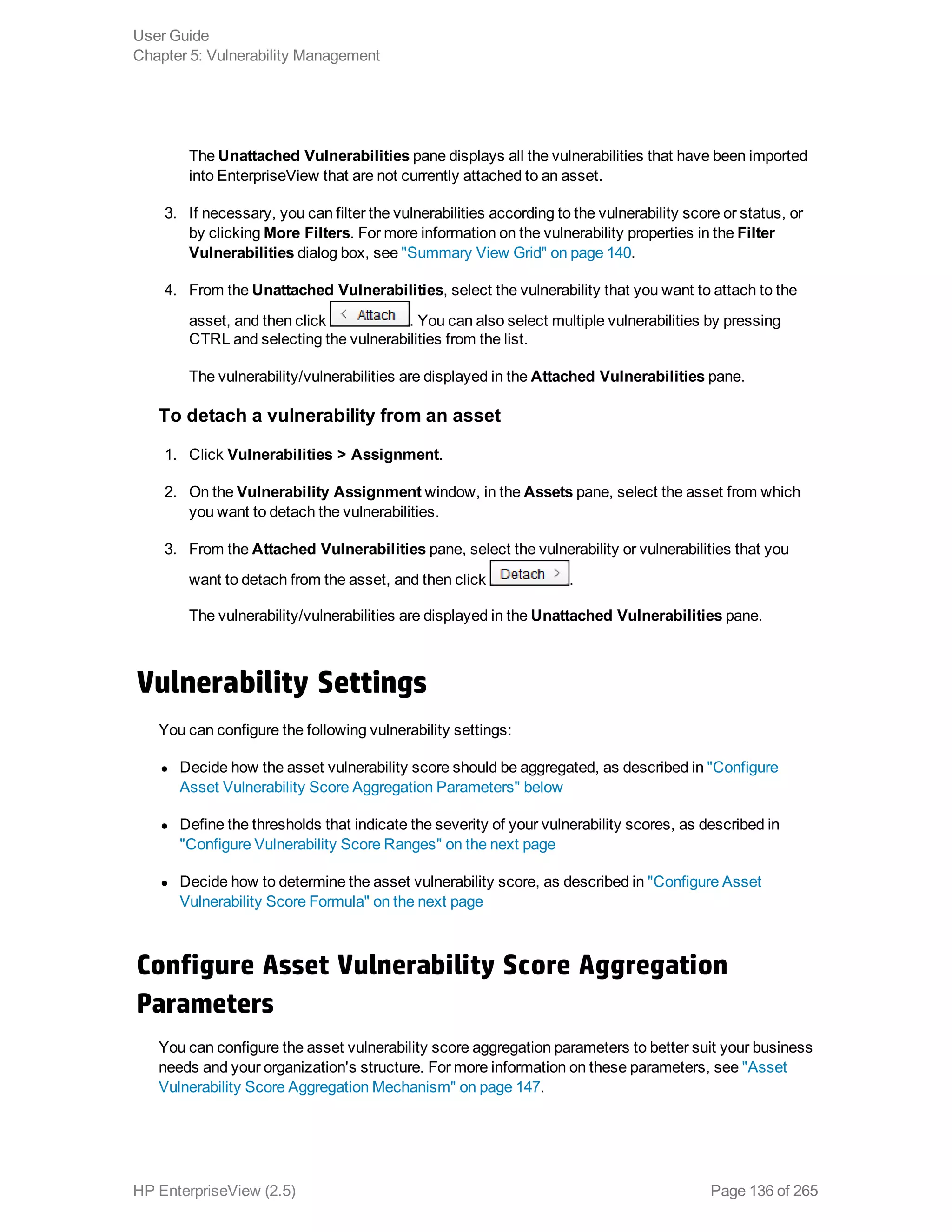 The Unattached Vulnerabilities pane displays all the vulnerabilities that have been imported
into EnterpriseView that are not currently attached to an asset.
3. If necessary, you can filter the vulnerabilities according to the vulnerability score or status, or
by clicking More Filters. For more information on the vulnerability properties in the Filter
Vulnerabilities dialog box, see "Summary View Grid" on page 140.
4. From the Unattached Vulnerabilities, select the vulnerability that you want to attach to the
asset, and then click . You can also select multiple vulnerabilities by pressing
CTRL and selecting the vulnerabilities from the list.
The vulnerability/vulnerabilities are displayed in the Attached Vulnerabilities pane.
To detach a vulnerability from an asset
1. Click Vulnerabilities > Assignment.
2. On the Vulnerability Assignment window, in the Assets pane, select the asset from which
you want to detach the vulnerabilities.
3. From the Attached Vulnerabilities pane, select the vulnerability or vulnerabilities that you
want to detach from the asset, and then click .
The vulnerability/vulnerabilities are displayed in the Unattached Vulnerabilities pane.
Vulnerability Settings
You can configure the following vulnerability settings:
l Decide how the asset vulnerability score should be aggregated, as described in "Configure
Asset Vulnerability Score Aggregation Parameters" below
l Define the thresholds that indicate the severity of your vulnerability scores, as described in
"Configure Vulnerability Score Ranges" on the next page
l Decide how to determine the asset vulnerability score, as described in "Configure Asset
Vulnerability Score Formula" on the next page
Configure Asset Vulnerability Score Aggregation
Parameters
You can configure the asset vulnerability score aggregation parameters to better suit your business
needs and your organization's structure. For more information on these parameters, see "Asset
Vulnerability Score Aggregation Mechanism" on page 147.
User Guide
Chapter 5: Vulnerability Management
HP EnterpriseView (2.5) Page 136 of 265
 