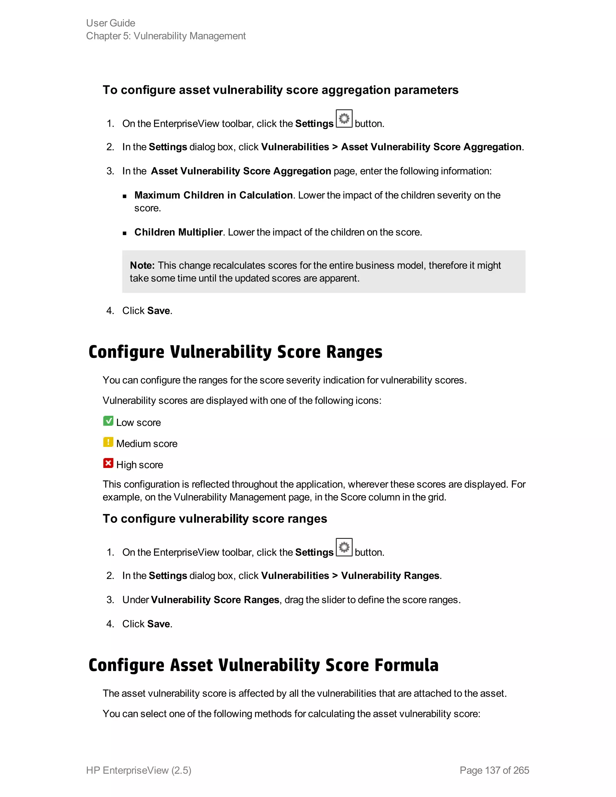To configure asset vulnerability score aggregation parameters
1. On the EnterpriseView toolbar, click the Settings button.
2. In the Settings dialog box, click Vulnerabilities > Asset Vulnerability Score Aggregation.
3. In the Asset Vulnerability Score Aggregation page, enter the following information:
n Maximum Children in Calculation. Lower the impact of the children severity on the
score.
n Children Multiplier. Lower the impact of the children on the score.
Note: This change recalculates scores for the entire business model, therefore it might
take some time until the updated scores are apparent.
4. Click Save.
Configure Vulnerability Score Ranges
You can configure the ranges for the score severity indication for vulnerability scores.
Vulnerability scores are displayed with one of the following icons:
Low score
Medium score
High score
This configuration is reflected throughout the application, wherever these scores are displayed. For
example, on the Vulnerability Management page, in the Score column in the grid.
To configure vulnerability score ranges
1. On the EnterpriseView toolbar, click the Settings button.
2. In the Settings dialog box, click Vulnerabilities > Vulnerability Ranges.
3. Under Vulnerability Score Ranges, drag the slider to define the score ranges.
4. Click Save.
Configure Asset Vulnerability Score Formula
The asset vulnerability score is affected by all the vulnerabilities that are attached to the asset.
You can select one of the following methods for calculating the asset vulnerability score:
User Guide
Chapter 5: Vulnerability Management
HP EnterpriseView (2.5) Page 137 of 265
 