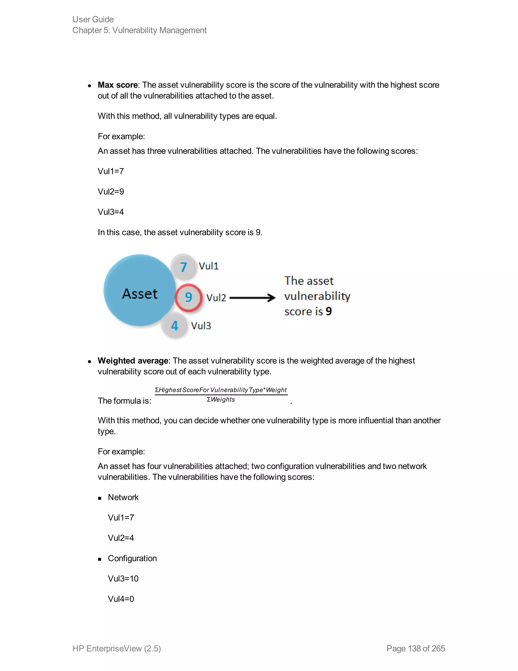 l Max score: The asset vulnerability score is the score of the vulnerability with the highest score
out of all the vulnerabilities attached to the asset.
With this method, all vulnerability types are equal.
For example:
An asset has three vulnerabilities attached. The vulnerabilities have the following scores:
Vul1=7
Vul2=9
Vul3=4
In this case, the asset vulnerability score is 9.
l Weighted average: The asset vulnerability score is the weighted average of the highest
vulnerability score out of each vulnerability type.
The formula is: 
HighestScoreFor VulnerabilityType Weight
Weights
Σ *
Σ .
With this method, you can decide whether one vulnerability type is more influential than another
type.
For example:
An asset has four vulnerabilities attached; two configuration vulnerabilities and two network
vulnerabilities. The vulnerabilities have the following scores:
n Network
Vul1=7
Vul2=4
n Configuration
Vul3=10
Vul4=0
User Guide
Chapter 5: Vulnerability Management
HP EnterpriseView (2.5) Page 138 of 265
 