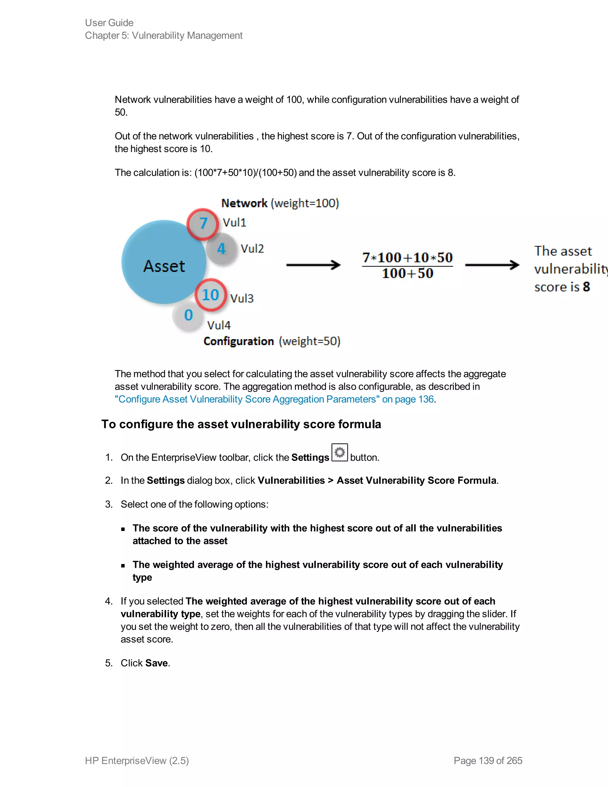 Network vulnerabilities have a weight of 100, while configuration vulnerabilities have a weight of
50.
Out of the network vulnerabilities , the highest score is 7. Out of the configuration vulnerabilities,
the highest score is 10.
The calculation is: (100*7+50*10)/(100+50) and the asset vulnerability score is 8.
The method that you select for calculating the asset vulnerability score affects the aggregate
asset vulnerability score. The aggregation method is also configurable, as described in
"Configure Asset Vulnerability Score Aggregation Parameters" on page 136.
To configure the asset vulnerability score formula
1. On the EnterpriseView toolbar, click the Settings button.
2. In the Settings dialog box, click Vulnerabilities > Asset Vulnerability Score Formula.
3. Select one of the following options:
n The score of the vulnerability with the highest score out of all the vulnerabilities
attached to the asset
n The weighted average of the highest vulnerability score out of each vulnerability
type
4. If you selected The weighted average of the highest vulnerability score out of each
vulnerability type, set the weights for each of the vulnerability types by dragging the slider. If
you set the weight to zero, then all the vulnerabilities of that type will not affect the vulnerability
asset score.
5. Click Save.
User Guide
Chapter 5: Vulnerability Management
HP EnterpriseView (2.5) Page 139 of 265
 