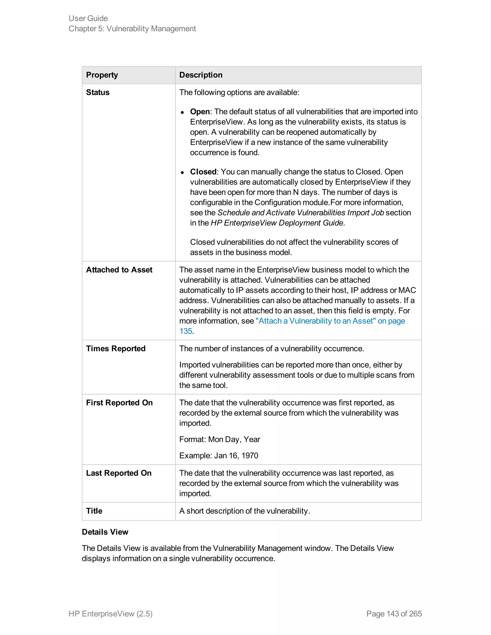 Property Description
Status The following options are available:
l Open: The default status of all vulnerabilities that are imported into
EnterpriseView. As long as the vulnerability exists, its status is
open. A vulnerability can be reopened automatically by
EnterpriseView if a new instance of the same vulnerability
occurrence is found.
l Closed: You can manually change the status to Closed. Open
vulnerabilities are automatically closed by EnterpriseView if they
have been open for more than N days. The number of days is
configurable in the Configuration module.For more information,
see the Schedule and Activate Vulnerabilities Import Job section
in the HP EnterpriseView Deployment Guide.
Closed vulnerabilities do not affect the vulnerability scores of
assets in the business model.
Attached to Asset The asset name in the EnterpriseView business model to which the
vulnerability is attached. Vulnerabilities can be attached
automatically to IP assets according to their host, IP address or MAC
address. Vulnerabilities can also be attached manually to assets. If a
vulnerability is not attached to an asset, then this field is empty. For
more information, see "Attach a Vulnerability to an Asset" on page
135.
Times Reported The number of instances of a vulnerability occurrence.
Imported vulnerabilities can be reported more than once, either by
different vulnerability assessment tools or due to multiple scans from
the same tool.
First Reported On The date that the vulnerability occurrence was first reported, as
recorded by the external source from which the vulnerability was
imported.
Format: Mon Day, Year
Example: Jan 16, 1970
Last Reported On The date that the vulnerability occurrence was last reported, as
recorded by the external source from which the vulnerability was
imported.
Title A short description of the vulnerability.
Details View
The Details View is available from the Vulnerability Management window. The Details View
displays information on a single vulnerability occurrence.
User Guide
Chapter 5: Vulnerability Management
HP EnterpriseView (2.5) Page 143 of 265
 