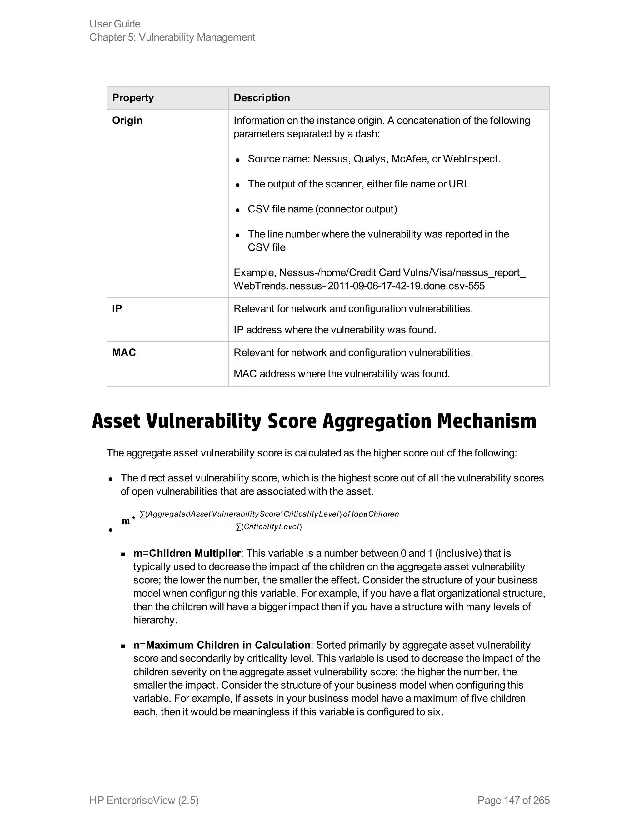 Property Description
Origin Information on the instance origin. A concatenation of the following
parameters separated by a dash:
l Source name: Nessus, Qualys, McAfee, or WebInspect.
l The output of the scanner, either file name or URL
l CSV file name (connector output)
l The line number where the vulnerability was reported in the
CSV file
Example, Nessus-/home/Credit Card Vulns/Visa/nessus_report_
WebTrends.nessus- 2011-09-06-17-42-19.done.csv-555
IP Relevant for network and configuration vulnerabilities.
IP address where the vulnerability was found.
MAC Relevant for network and configuration vulnerabilities.
MAC address where the vulnerability was found.
Asset Vulnerability Score Aggregation Mechanism
The aggregate asset vulnerability score is calculated as the higher score out of the following:
l The direct asset vulnerability score, which is the highest score out of all the vulnerability scores
of open vulnerabilities that are associated with the asset.
l
m
n
*
AggregatedAssetVulnerabilityScore CriticalityLevel of top Children
CriticalityLevel
∑( * )
∑( )
n m=Children Multiplier: This variable is a number between 0 and 1 (inclusive) that is
typically used to decrease the impact of the children on the aggregate asset vulnerability
score; the lower the number, the smaller the effect. Consider the structure of your business
model when configuring this variable. For example, if you have a flat organizational structure,
then the children will have a bigger impact then if you have a structure with many levels of
hierarchy.
n n=Maximum Children in Calculation: Sorted primarily by aggregate asset vulnerability
score and secondarily by criticality level. This variable is used to decrease the impact of the
children severity on the aggregate asset vulnerability score; the higher the number, the
smaller the impact. Consider the structure of your business model when configuring this
variable. For example, if assets in your business model have a maximum of five children
each, then it would be meaningless if this variable is configured to six.
User Guide
Chapter 5: Vulnerability Management
HP EnterpriseView (2.5) Page 147 of 265
 