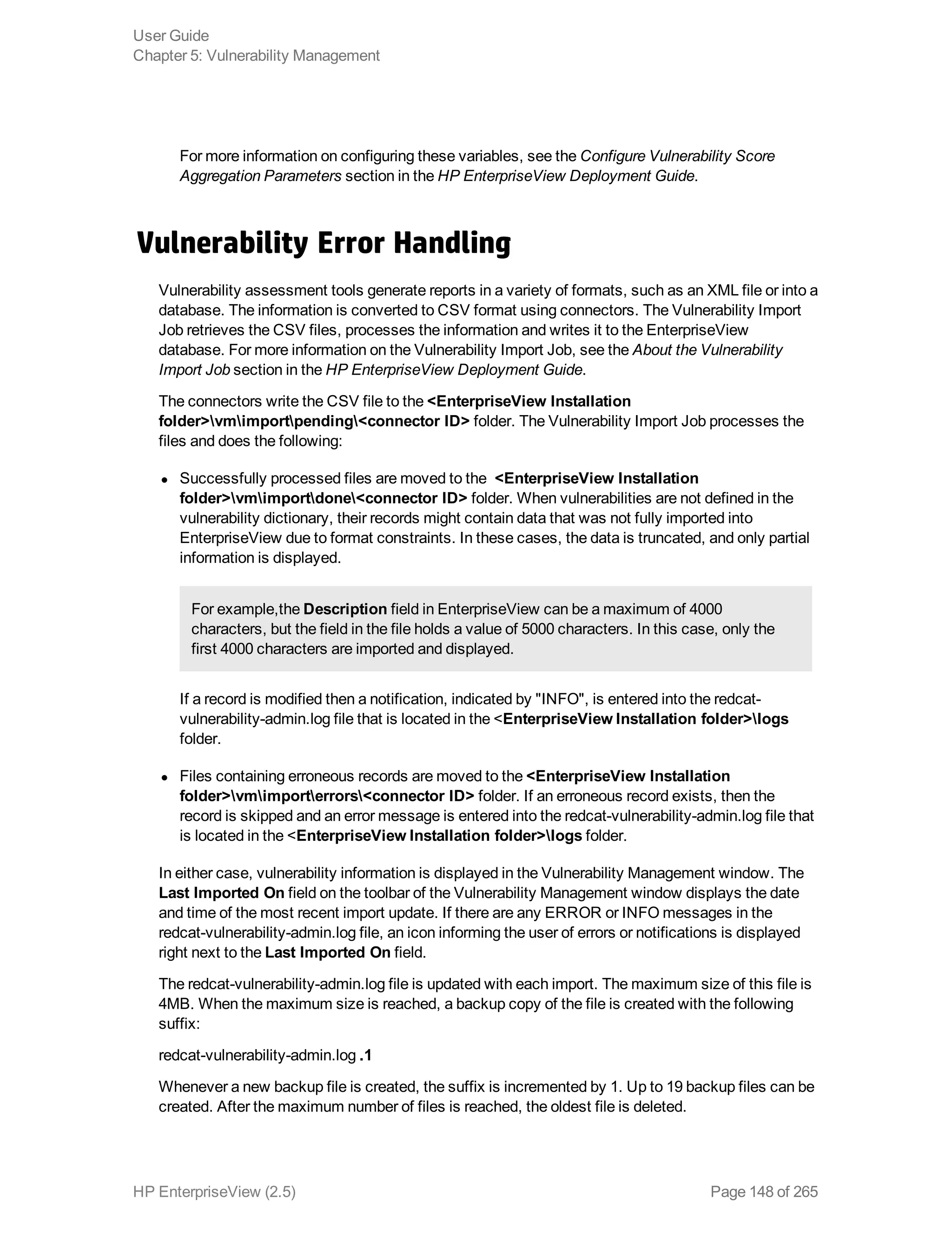 For more information on configuring these variables, see the Configure Vulnerability Score
Aggregation Parameters section in the HP EnterpriseView Deployment Guide.
Vulnerability Error Handling
Vulnerability assessment tools generate reports in a variety of formats, such as an XML file or into a
database. The information is converted to CSV format using connectors. The Vulnerability Import
Job retrieves the CSV files, processes the information and writes it to the EnterpriseView
database. For more information on the Vulnerability Import Job, see the About the Vulnerability
Import Job section in the HP EnterpriseView Deployment Guide.
The connectors write the CSV file to the <EnterpriseView Installation
folder>vmimportpending<connector ID> folder. The Vulnerability Import Job processes the
files and does the following:
l Successfully processed files are moved to the <EnterpriseView Installation
folder>vmimportdone<connector ID> folder. When vulnerabilities are not defined in the
vulnerability dictionary, their records might contain data that was not fully imported into
EnterpriseView due to format constraints. In these cases, the data is truncated, and only partial
information is displayed.
For example,the Description field in EnterpriseView can be a maximum of 4000
characters, but the field in the file holds a value of 5000 characters. In this case, only the
first 4000 characters are imported and displayed.
If a record is modified then a notification, indicated by "INFO", is entered into the redcat-
vulnerability-admin.log file that is located in the <EnterpriseView Installation folder>logs
folder.
l Files containing erroneous records are moved to the <EnterpriseView Installation
folder>vmimporterrors<connector ID> folder. If an erroneous record exists, then the
record is skipped and an error message is entered into the redcat-vulnerability-admin.log file that
is located in the <EnterpriseView Installation folder>logs folder.
In either case, vulnerability information is displayed in the Vulnerability Management window. The
Last Imported On field on the toolbar of the Vulnerability Management window displays the date
and time of the most recent import update. If there are any ERROR or INFO messages in the
redcat-vulnerability-admin.log file, an icon informing the user of errors or notifications is displayed
right next to the Last Imported On field.
The redcat-vulnerability-admin.log file is updated with each import. The maximum size of this file is
4MB. When the maximum size is reached, a backup copy of the file is created with the following
suffix:
redcat-vulnerability-admin.log .1
Whenever a new backup file is created, the suffix is incremented by 1. Up to 19 backup files can be
created. After the maximum number of files is reached, the oldest file is deleted.
User Guide
Chapter 5: Vulnerability Management
HP EnterpriseView (2.5) Page 148 of 265
 