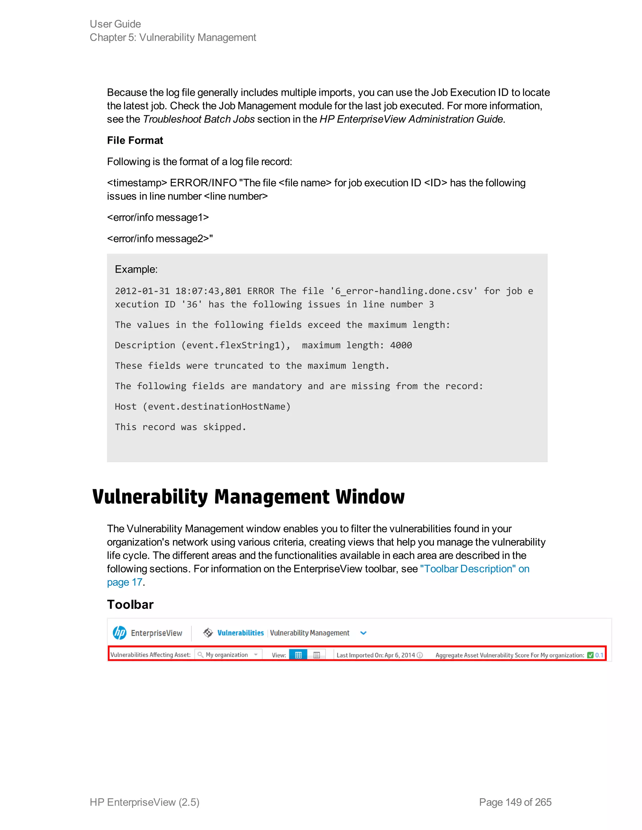 Because the log file generally includes multiple imports, you can use the Job Execution ID to locate
the latest job. Check the Job Management module for the last job executed. For more information,
see the Troubleshoot Batch Jobs section in the HP EnterpriseView Administration Guide.
File Format
Following is the format of a log file record:
<timestamp> ERROR/INFO "The file <file name> for job execution ID <ID> has the following
issues in line number <line number>
<error/info message1>
<error/info message2>"
Example:
2012-01-31 18:07:43,801 ERROR The file '6_error-handling.done.csv' for job e
xecution ID '36' has the following issues in line number 3
The values in the following fields exceed the maximum length:
Description (event.flexString1), maximum length: 4000
These fields were truncated to the maximum length.
The following fields are mandatory and are missing from the record:
Host (event.destinationHostName)
This record was skipped.
Vulnerability Management Window
The Vulnerability Management window enables you to filter the vulnerabilities found in your
organization's network using various criteria, creating views that help you manage the vulnerability
life cycle. The different areas and the functionalities available in each area are described in the
following sections. For information on the EnterpriseView toolbar, see "Toolbar Description" on
page 17.
Toolbar
User Guide
Chapter 5: Vulnerability Management
HP EnterpriseView (2.5) Page 149 of 265
 