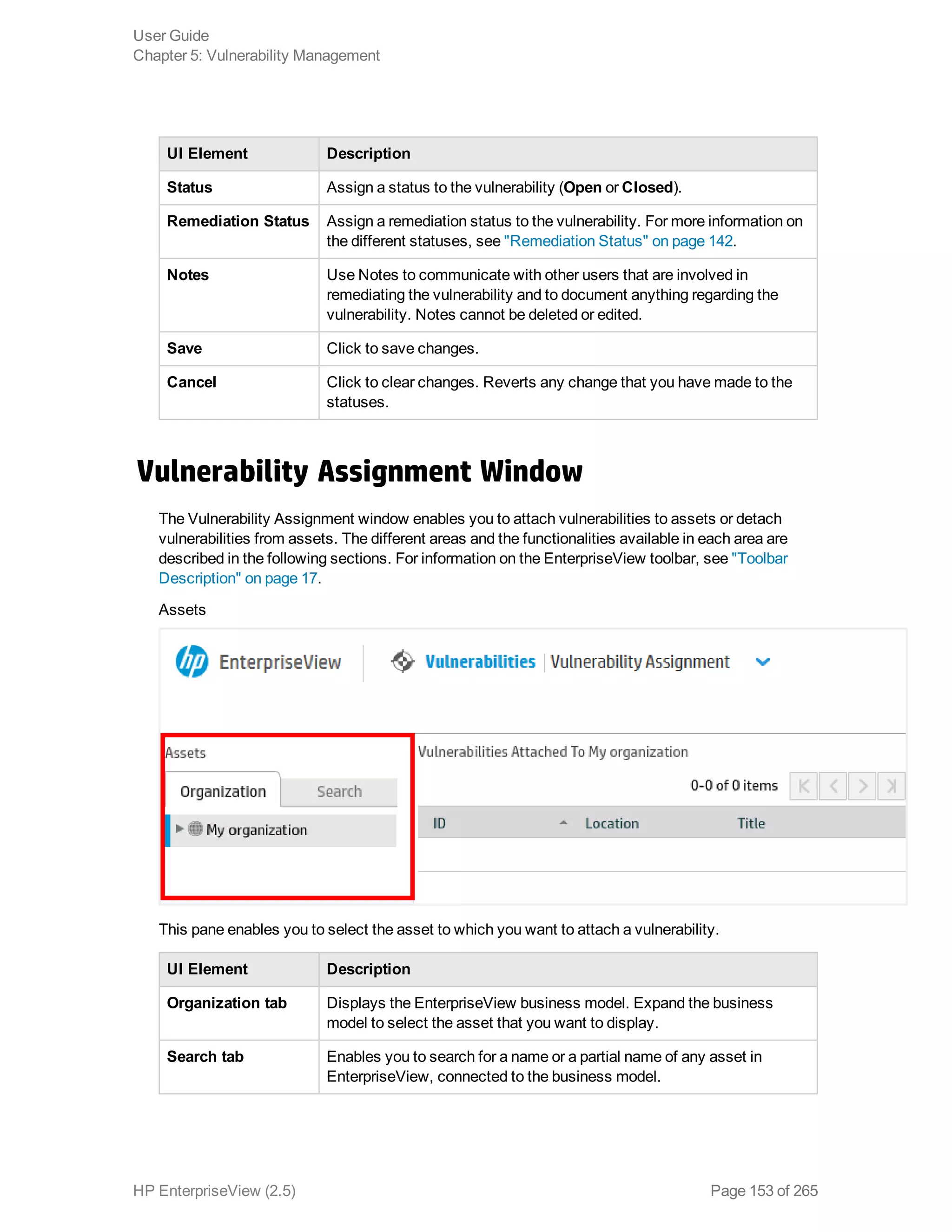 UI Element Description
Status Assign a status to the vulnerability (Open or Closed).
Remediation Status Assign a remediation status to the vulnerability. For more information on
the different statuses, see "Remediation Status" on page 142.
Notes Use Notes to communicate with other users that are involved in
remediating the vulnerability and to document anything regarding the
vulnerability. Notes cannot be deleted or edited.
Save Click to save changes.
Cancel Click to clear changes. Reverts any change that you have made to the
statuses.
Vulnerability Assignment Window
The Vulnerability Assignment window enables you to attach vulnerabilities to assets or detach
vulnerabilities from assets. The different areas and the functionalities available in each area are
described in the following sections. For information on the EnterpriseView toolbar, see "Toolbar
Description" on page 17.
Assets
This pane enables you to select the asset to which you want to attach a vulnerability.
UI Element Description
Organization tab Displays the EnterpriseView business model. Expand the business
model to select the asset that you want to display.
Search tab Enables you to search for a name or a partial name of any asset in
EnterpriseView, connected to the business model.
User Guide
Chapter 5: Vulnerability Management
HP EnterpriseView (2.5) Page 153 of 265
 