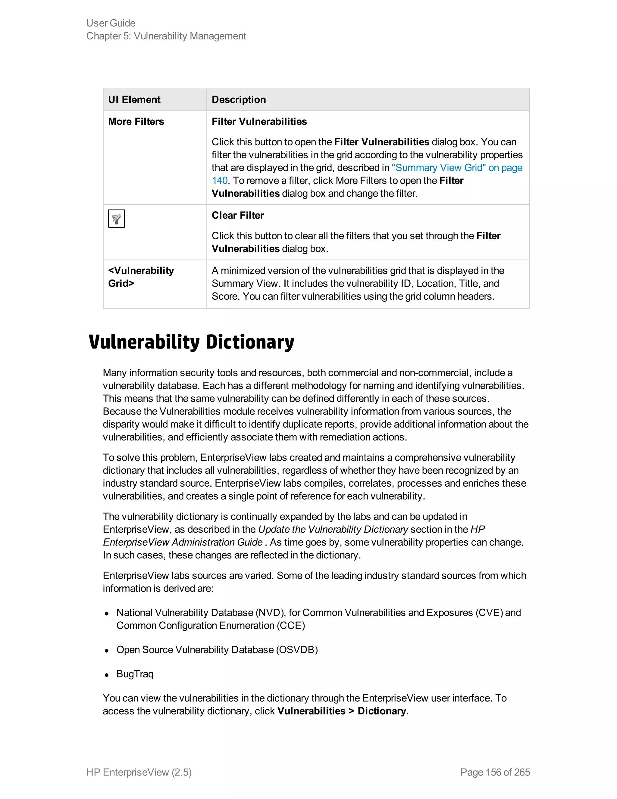 UI Element Description
More Filters Filter Vulnerabilities
Click this button to open the Filter Vulnerabilities dialog box. You can
filter the vulnerabilities in the grid according to the vulnerability properties
that are displayed in the grid, described in "Summary View Grid" on page
140. To remove a filter, click More Filters to open the Filter
Vulnerabilities dialog box and change the filter.
Clear Filter
Click this button to clear all the filters that you set through the Filter
Vulnerabilities dialog box.
<Vulnerability
Grid>
A minimized version of the vulnerabilities grid that is displayed in the
Summary View. It includes the vulnerability ID, Location, Title, and
Score. You can filter vulnerabilities using the grid column headers.
Vulnerability Dictionary
Many information security tools and resources, both commercial and non-commercial, include a
vulnerability database. Each has a different methodology for naming and identifying vulnerabilities.
This means that the same vulnerability can be defined differently in each of these sources.
Because the Vulnerabilities module receives vulnerability information from various sources, the
disparity would make it difficult to identify duplicate reports, provide additional information about the
vulnerabilities, and efficiently associate them with remediation actions.
To solve this problem, EnterpriseView labs created and maintains a comprehensive vulnerability
dictionary that includes all vulnerabilities, regardless of whether they have been recognized by an
industry standard source. EnterpriseView labs compiles, correlates, processes and enriches these
vulnerabilities, and creates a single point of reference for each vulnerability.
The vulnerability dictionary is continually expanded by the labs and can be updated in
EnterpriseView, as described in the Update the Vulnerability Dictionary section in the HP
EnterpriseView Administration Guide . As time goes by, some vulnerability properties can change.
In such cases, these changes are reflected in the dictionary.
EnterpriseView labs sources are varied. Some of the leading industry standard sources from which
information is derived are:
l National Vulnerability Database (NVD), for Common Vulnerabilities and Exposures (CVE) and
Common Configuration Enumeration (CCE)
l Open Source Vulnerability Database (OSVDB)
l BugTraq
You can view the vulnerabilities in the dictionary through the EnterpriseView user interface. To
access the vulnerability dictionary, click Vulnerabilities > Dictionary.
User Guide
Chapter 5: Vulnerability Management
HP EnterpriseView (2.5) Page 156 of 265
 