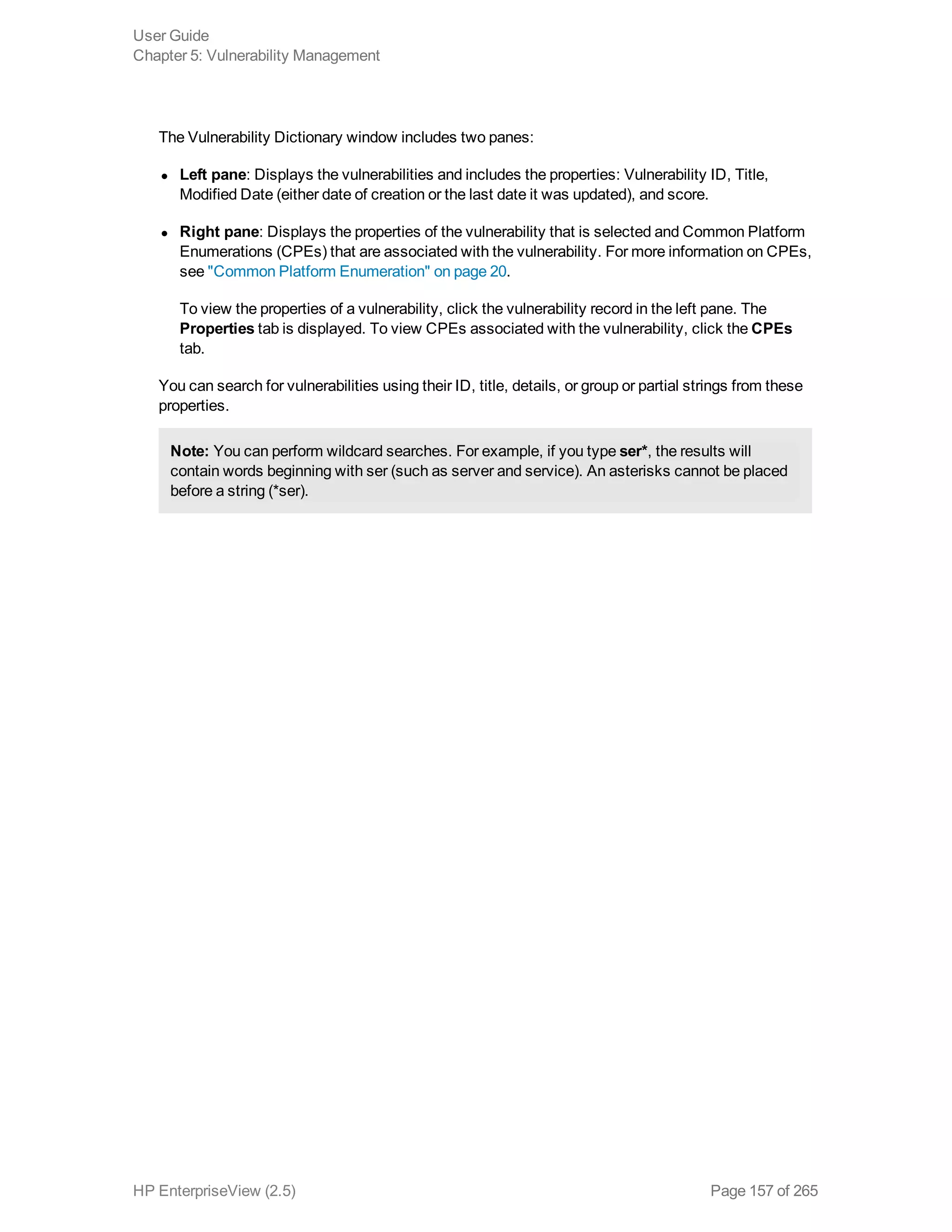 The Vulnerability Dictionary window includes two panes:
l Left pane: Displays the vulnerabilities and includes the properties: Vulnerability ID, Title,
Modified Date (either date of creation or the last date it was updated), and score.
l Right pane: Displays the properties of the vulnerability that is selected and Common Platform
Enumerations (CPEs) that are associated with the vulnerability. For more information on CPEs,
see "Common Platform Enumeration" on page 20.
To view the properties of a vulnerability, click the vulnerability record in the left pane. The
Properties tab is displayed. To view CPEs associated with the vulnerability, click the CPEs
tab.
You can search for vulnerabilities using their ID, title, details, or group or partial strings from these
properties.
Note: You can perform wildcard searches. For example, if you type ser*, the results will
contain words beginning with ser (such as server and service). An asterisks cannot be placed
before a string (*ser).
User Guide
Chapter 5: Vulnerability Management
HP EnterpriseView (2.5) Page 157 of 265
 