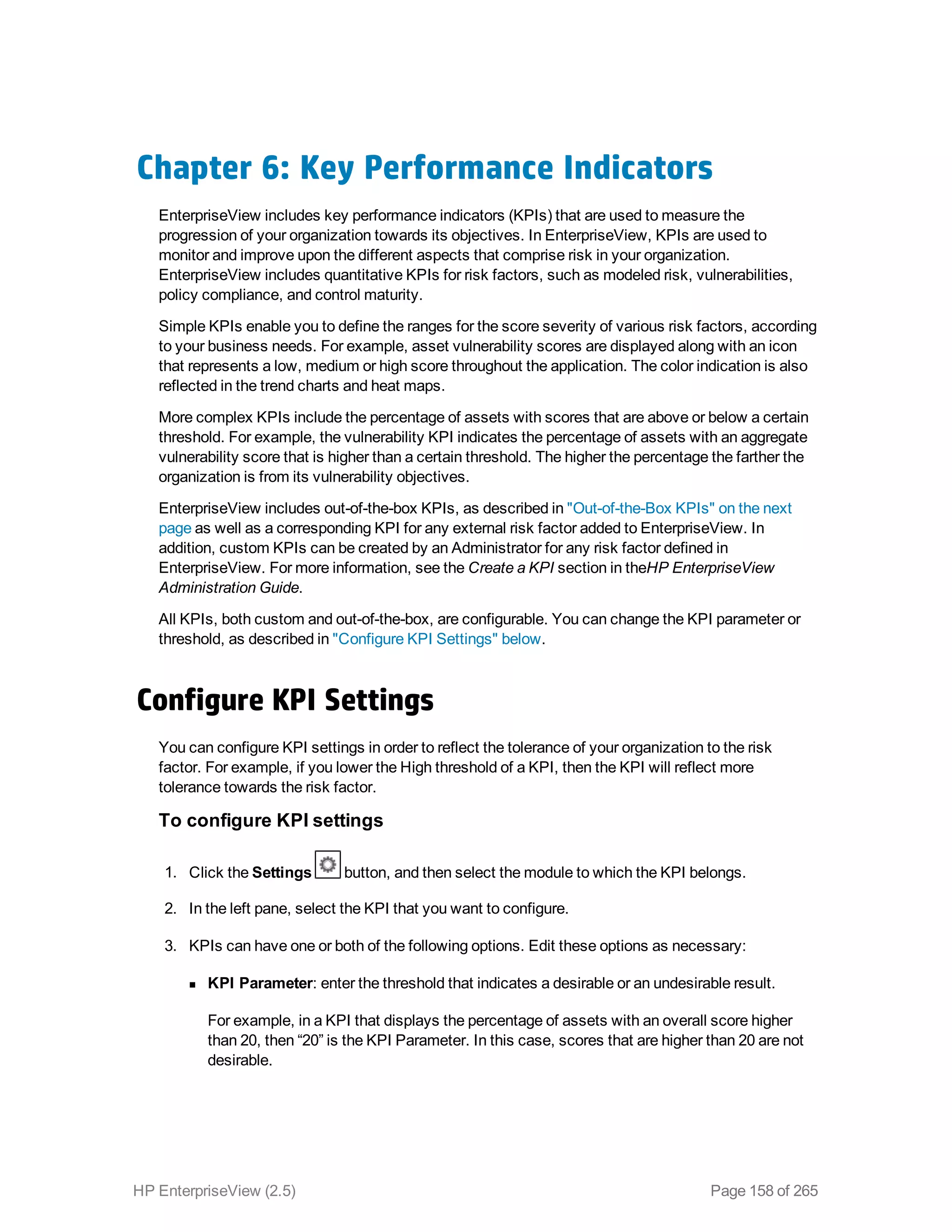 Chapter 6: Key Performance Indicators
EnterpriseView includes key performance indicators (KPIs) that are used to measure the
progression of your organization towards its objectives. In EnterpriseView, KPIs are used to
monitor and improve upon the different aspects that comprise risk in your organization.
EnterpriseView includes quantitative KPIs for risk factors, such as modeled risk, vulnerabilities,
policy compliance, and control maturity.
Simple KPIs enable you to define the ranges for the score severity of various risk factors, according
to your business needs. For example, asset vulnerability scores are displayed along with an icon
that represents a low, medium or high score throughout the application. The color indication is also
reflected in the trend charts and heat maps.
More complex KPIs include the percentage of assets with scores that are above or below a certain
threshold. For example, the vulnerability KPI indicates the percentage of assets with an aggregate
vulnerability score that is higher than a certain threshold. The higher the percentage the farther the
organization is from its vulnerability objectives.
EnterpriseView includes out-of-the-box KPIs, as described in "Out-of-the-Box KPIs" on the next
page as well as a corresponding KPI for any external risk factor added to EnterpriseView. In
addition, custom KPIs can be created by an Administrator for any risk factor defined in
EnterpriseView. For more information, see the Create a KPI section in theHP EnterpriseView
Administration Guide.
All KPIs, both custom and out-of-the-box, are configurable. You can change the KPI parameter or
threshold, as described in "Configure KPI Settings" below.
Configure KPI Settings
You can configure KPI settings in order to reflect the tolerance of your organization to the risk
factor. For example, if you lower the High threshold of a KPI, then the KPI will reflect more
tolerance towards the risk factor.
To configure KPI settings
1. Click the Settings button, and then select the module to which the KPI belongs.
2. In the left pane, select the KPI that you want to configure.
3. KPIs can have one or both of the following options. Edit these options as necessary:
n KPI Parameter: enter the threshold that indicates a desirable or an undesirable result.
For example, in a KPI that displays the percentage of assets with an overall score higher
than 20, then “20” is the KPI Parameter. In this case, scores that are higher than 20 are not
desirable.
HP EnterpriseView (2.5) Page 158 of 265
 