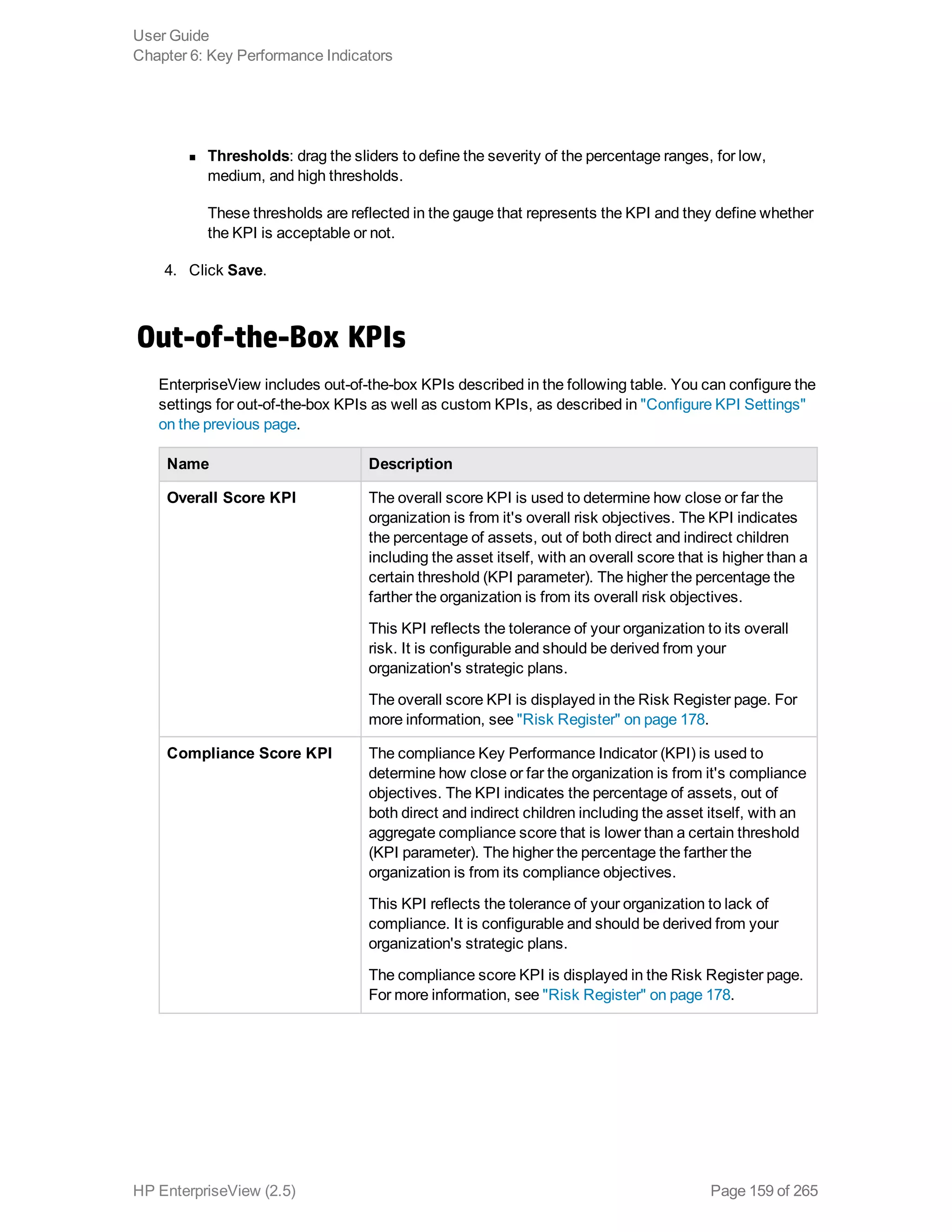 n Thresholds: drag the sliders to define the severity of the percentage ranges, for low,
medium, and high thresholds.
These thresholds are reflected in the gauge that represents the KPI and they define whether
the KPI is acceptable or not.
4. Click Save.
Out-of-the-Box KPIs
EnterpriseView includes out-of-the-box KPIs described in the following table. You can configure the
settings for out-of-the-box KPIs as well as custom KPIs, as described in "Configure KPI Settings"
on the previous page.
Name Description
Overall Score KPI The overall score KPI is used to determine how close or far the
organization is from it's overall risk objectives. The KPI indicates
the percentage of assets, out of both direct and indirect children
including the asset itself, with an overall score that is higher than a
certain threshold (KPI parameter). The higher the percentage the
farther the organization is from its overall risk objectives.
This KPI reflects the tolerance of your organization to its overall
risk. It is configurable and should be derived from your
organization's strategic plans.
The overall score KPI is displayed in the Risk Register page. For
more information, see "Risk Register" on page 178.
Compliance Score KPI The compliance Key Performance Indicator (KPI) is used to
determine how close or far the organization is from it's compliance
objectives. The KPI indicates the percentage of assets, out of
both direct and indirect children including the asset itself, with an
aggregate compliance score that is lower than a certain threshold
(KPI parameter). The higher the percentage the farther the
organization is from its compliance objectives.
This KPI reflects the tolerance of your organization to lack of
compliance. It is configurable and should be derived from your
organization's strategic plans.
The compliance score KPI is displayed in the Risk Register page.
For more information, see "Risk Register" on page 178.
User Guide
Chapter 6: Key Performance Indicators
HP EnterpriseView (2.5) Page 159 of 265
 