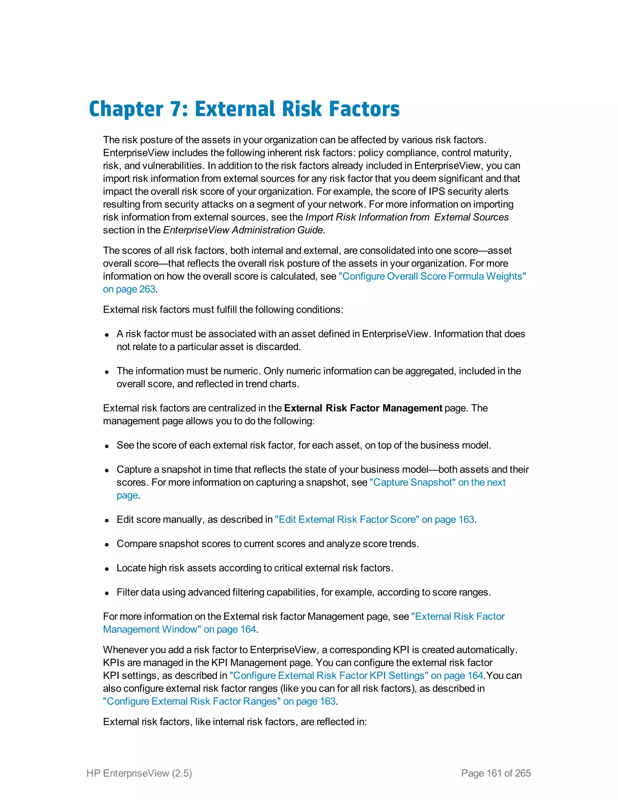 Chapter 7: External Risk Factors
The risk posture of the assets in your organization can be affected by various risk factors.
EnterpriseView includes the following inherent risk factors: policy compliance, control maturity,
risk, and vulnerabilities. In addition to the risk factors already included in EnterpriseView, you can
import risk information from external sources for any risk factor that you deem significant and that
impact the overall risk score of your organization. For example, the score of IPS security alerts
resulting from security attacks on a segment of your network. For more information on importing
risk information from external sources, see the Import Risk Information from External Sources
section in the EnterpriseView Administration Guide.
The scores of all risk factors, both internal and external, are consolidated into one score—asset
overall score—that reflects the overall risk posture of the assets in your organization. For more
information on how the overall score is calculated, see "Configure Overall Score Formula Weights"
on page 263.
External risk factors must fulfill the following conditions:
l A risk factor must be associated with an asset defined in EnterpriseView. Information that does
not relate to a particular asset is discarded.
l The information must be numeric. Only numeric information can be aggregated, included in the
overall score, and reflected in trend charts.
External risk factors are centralized in the External Risk Factor Management page. The
management page allows you to do the following:
l See the score of each external risk factor, for each asset, on top of the business model.
l Capture a snapshot in time that reflects the state of your business model—both assets and their
scores. For more information on capturing a snapshot, see "Capture Snapshot" on the next
page.
l Edit score manually, as described in "Edit External Risk Factor Score" on page 163.
l Compare snapshot scores to current scores and analyze score trends.
l Locate high risk assets according to critical external risk factors.
l Filter data using advanced filtering capabilities, for example, according to score ranges.
For more information on the External risk factor Management page, see "External Risk Factor
Management Window" on page 164.
Whenever you add a risk factor to EnterpriseView, a corresponding KPI is created automatically.
KPIs are managed in the KPI Management page. You can configure the external risk factor
KPI settings, as described in "Configure External Risk Factor KPI Settings" on page 164.You can
also configure external risk factor ranges (like you can for all risk factors), as described in
"Configure External Risk Factor Ranges" on page 163.
External risk factors, like internal risk factors, are reflected in:
HP EnterpriseView (2.5) Page 161 of 265
 