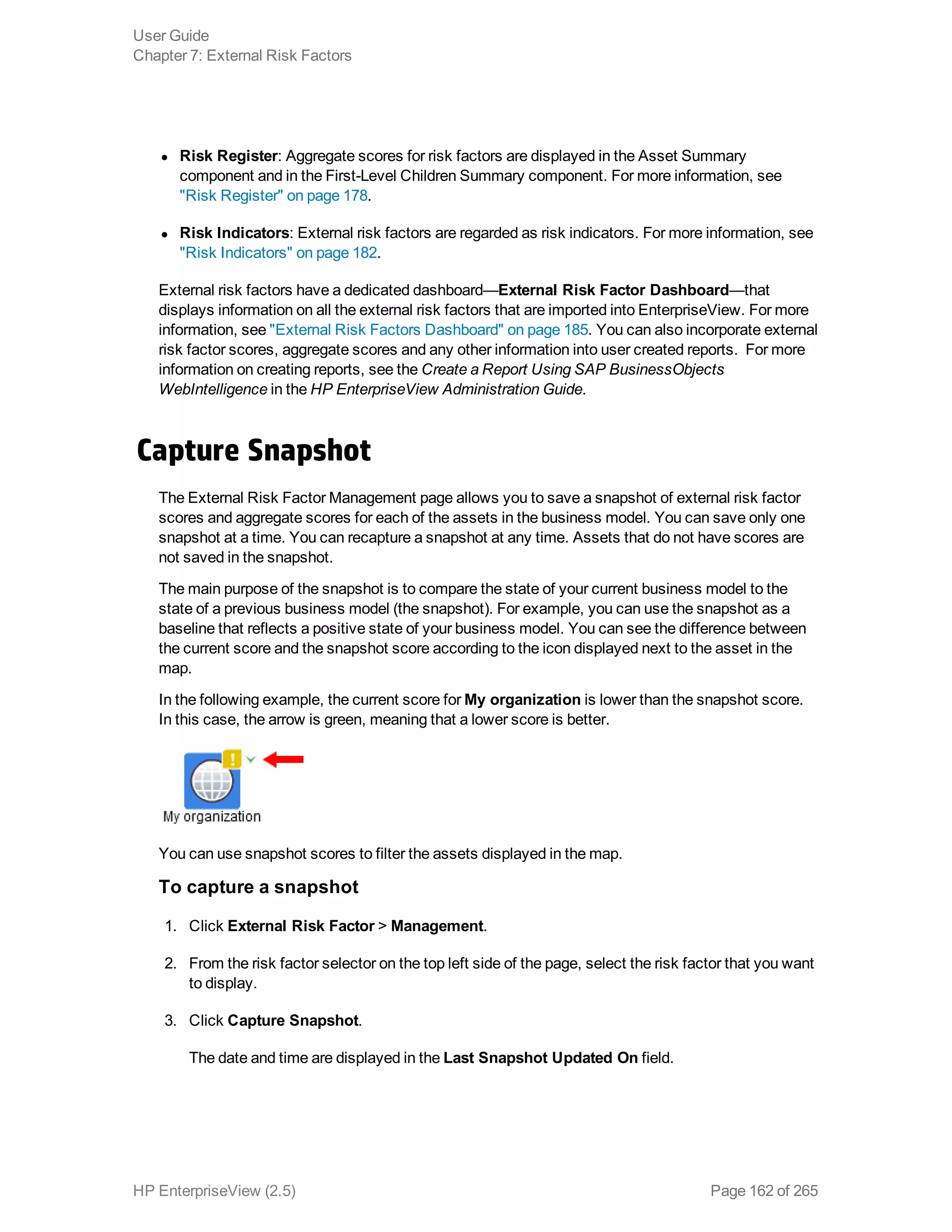 l Risk Register: Aggregate scores for risk factors are displayed in the Asset Summary
component and in the First-Level Children Summary component. For more information, see
"Risk Register" on page 178.
l Risk Indicators: External risk factors are regarded as risk indicators. For more information, see
"Risk Indicators" on page 182.
External risk factors have a dedicated dashboard—External Risk Factor Dashboard—that
displays information on all the external risk factors that are imported into EnterpriseView. For more
information, see "External Risk Factors Dashboard" on page 185. You can also incorporate external
risk factor scores, aggregate scores and any other information into user created reports. For more
information on creating reports, see the Create a Report Using SAP BusinessObjects
WebIntelligence in the HP EnterpriseView Administration Guide.
Capture Snapshot
The External Risk Factor Management page allows you to save a snapshot of external risk factor
scores and aggregate scores for each of the assets in the business model. You can save only one
snapshot at a time. You can recapture a snapshot at any time. Assets that do not have scores are
not saved in the snapshot.
The main purpose of the snapshot is to compare the state of your current business model to the
state of a previous business model (the snapshot). For example, you can use the snapshot as a
baseline that reflects a positive state of your business model. You can see the difference between
the current score and the snapshot score according to the icon displayed next to the asset in the
map.
In the following example, the current score for My organization is lower than the snapshot score.
In this case, the arrow is green, meaning that a lower score is better.
You can use snapshot scores to filter the assets displayed in the map.
To capture a snapshot
1. Click External Risk Factor > Management.
2. From the risk factor selector on the top left side of the page, select the risk factor that you want
to display.
3. Click Capture Snapshot.
The date and time are displayed in the Last Snapshot Updated On field.
User Guide
Chapter 7: External Risk Factors
HP EnterpriseView (2.5) Page 162 of 265
 