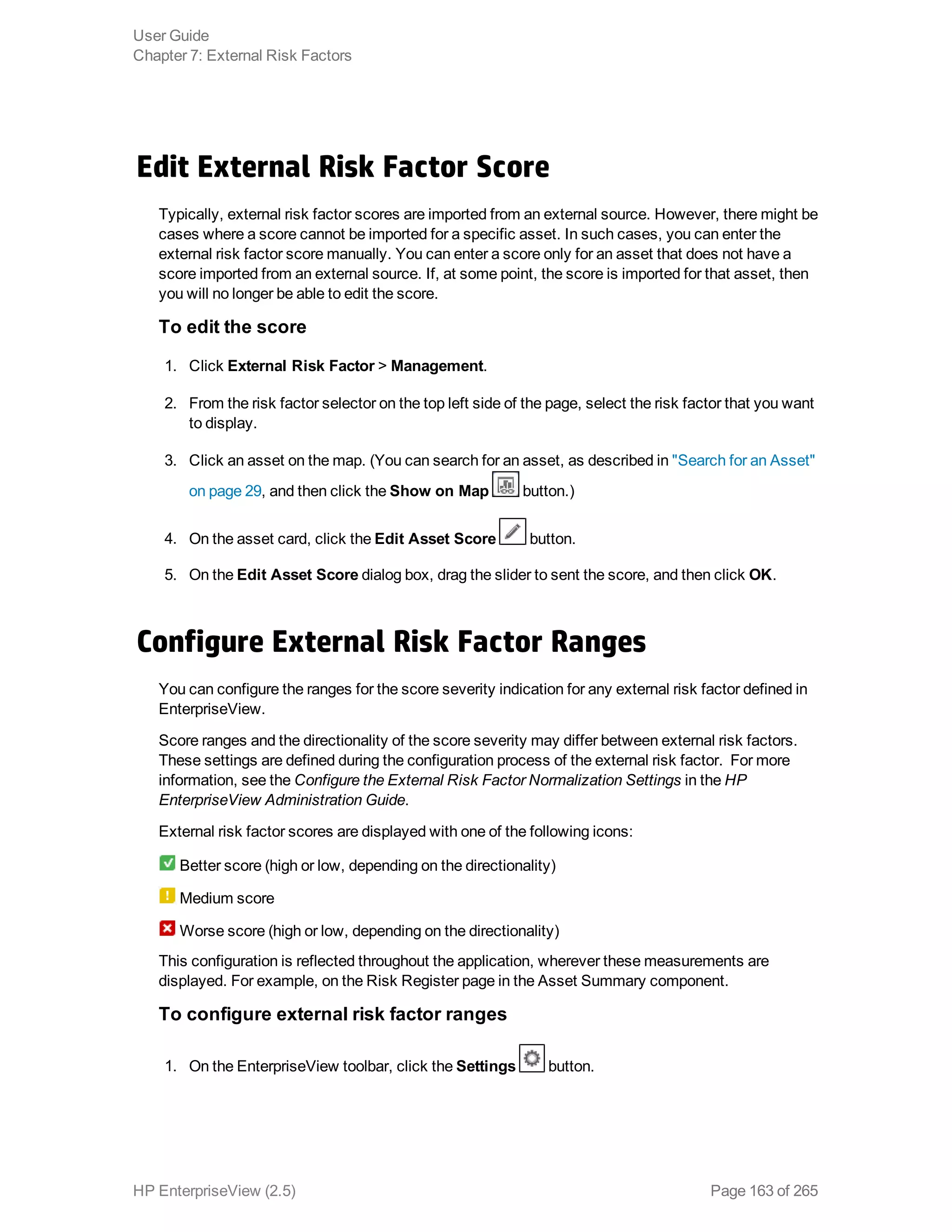 Edit External Risk Factor Score
Typically, external risk factor scores are imported from an external source. However, there might be
cases where a score cannot be imported for a specific asset. In such cases, you can enter the
external risk factor score manually. You can enter a score only for an asset that does not have a
score imported from an external source. If, at some point, the score is imported for that asset, then
you will no longer be able to edit the score.
To edit the score
1. Click External Risk Factor > Management.
2. From the risk factor selector on the top left side of the page, select the risk factor that you want
to display.
3. Click an asset on the map. (You can search for an asset, as described in "Search for an Asset"
on page 29, and then click the Show on Map button.)
4. On the asset card, click the Edit Asset Score button.
5. On the Edit Asset Score dialog box, drag the slider to sent the score, and then click OK.
Configure External Risk Factor Ranges
You can configure the ranges for the score severity indication for any external risk factor defined in
EnterpriseView.
Score ranges and the directionality of the score severity may differ between external risk factors.
These settings are defined during the configuration process of the external risk factor. For more
information, see the Configure the External Risk Factor Normalization Settings in the HP
EnterpriseView Administration Guide.
External risk factor scores are displayed with one of the following icons:
Better score (high or low, depending on the directionality)
Medium score
Worse score (high or low, depending on the directionality)
This configuration is reflected throughout the application, wherever these measurements are
displayed. For example, on the Risk Register page in the Asset Summary component.
To configure external risk factor ranges
1. On the EnterpriseView toolbar, click the Settings button.
User Guide
Chapter 7: External Risk Factors
HP EnterpriseView (2.5) Page 163 of 265
 