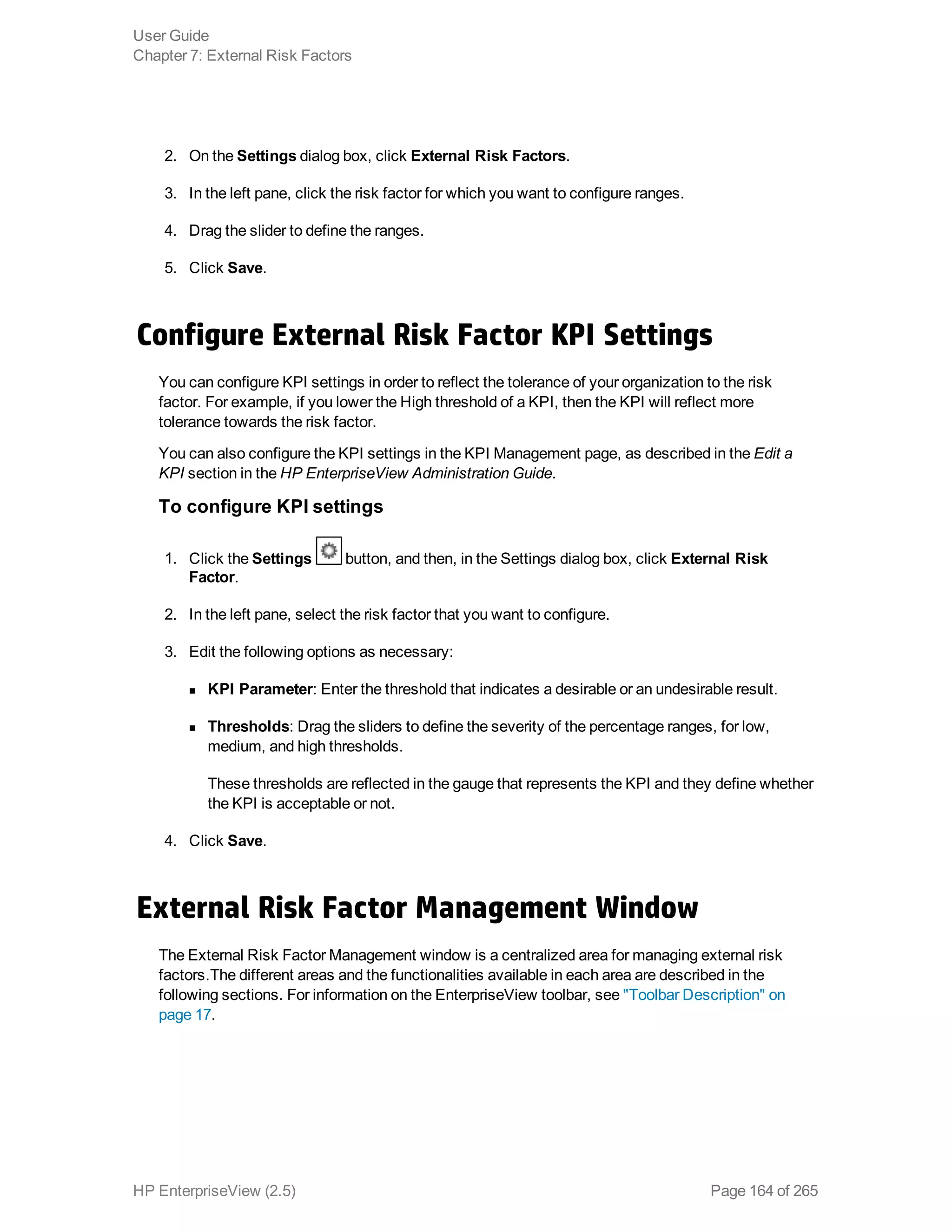 2. On the Settings dialog box, click External Risk Factors.
3. In the left pane, click the risk factor for which you want to configure ranges.
4. Drag the slider to define the ranges.
5. Click Save.
Configure External Risk Factor KPI Settings
You can configure KPI settings in order to reflect the tolerance of your organization to the risk
factor. For example, if you lower the High threshold of a KPI, then the KPI will reflect more
tolerance towards the risk factor.
You can also configure the KPI settings in the KPI Management page, as described in the Edit a
KPI section in the HP EnterpriseView Administration Guide.
To configure KPI settings
1. Click the Settings button, and then, in the Settings dialog box, click External Risk
Factor.
2. In the left pane, select the risk factor that you want to configure.
3. Edit the following options as necessary:
n KPI Parameter: Enter the threshold that indicates a desirable or an undesirable result.
n Thresholds: Drag the sliders to define the severity of the percentage ranges, for low,
medium, and high thresholds.
These thresholds are reflected in the gauge that represents the KPI and they define whether
the KPI is acceptable or not.
4. Click Save.
External Risk Factor Management Window
The External Risk Factor Management window is a centralized area for managing external risk
factors.The different areas and the functionalities available in each area are described in the
following sections. For information on the EnterpriseView toolbar, see "Toolbar Description" on
page 17.
User Guide
Chapter 7: External Risk Factors
HP EnterpriseView (2.5) Page 164 of 265
 