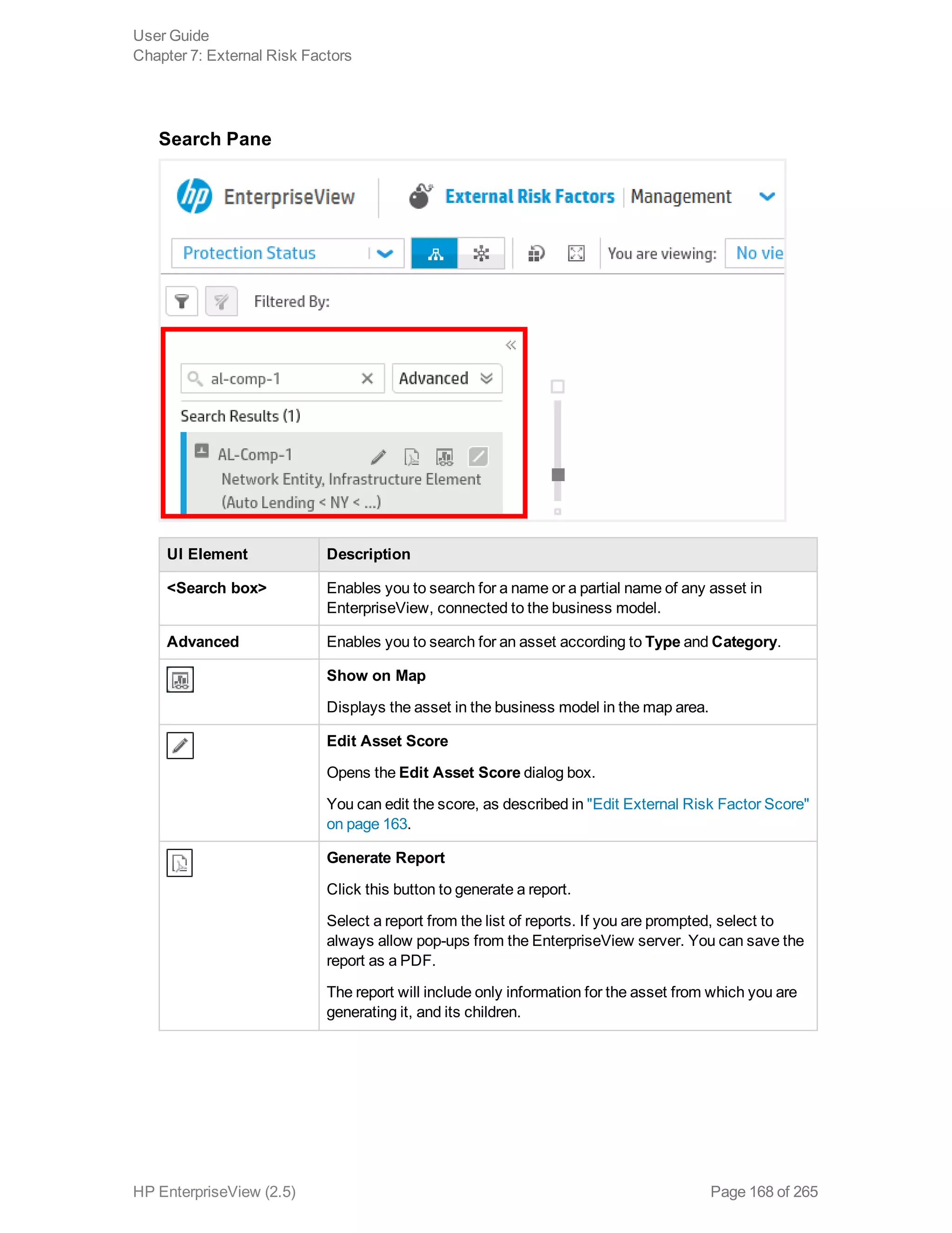 Search Pane
UI Element Description
<Search box> Enables you to search for a name or a partial name of any asset in
EnterpriseView, connected to the business model.
Advanced Enables you to search for an asset according to Type and Category.
Show on Map
Displays the asset in the business model in the map area.
Edit Asset Score
Opens the Edit Asset Score dialog box.
You can edit the score, as described in "Edit External Risk Factor Score"
on page 163.
Generate Report
Click this button to generate a report.
Select a report from the list of reports. If you are prompted, select to
always allow pop-ups from the EnterpriseView server. You can save the
report as a PDF.
The report will include only information for the asset from which you are
generating it, and its children.
User Guide
Chapter 7: External Risk Factors
HP EnterpriseView (2.5) Page 168 of 265
 
