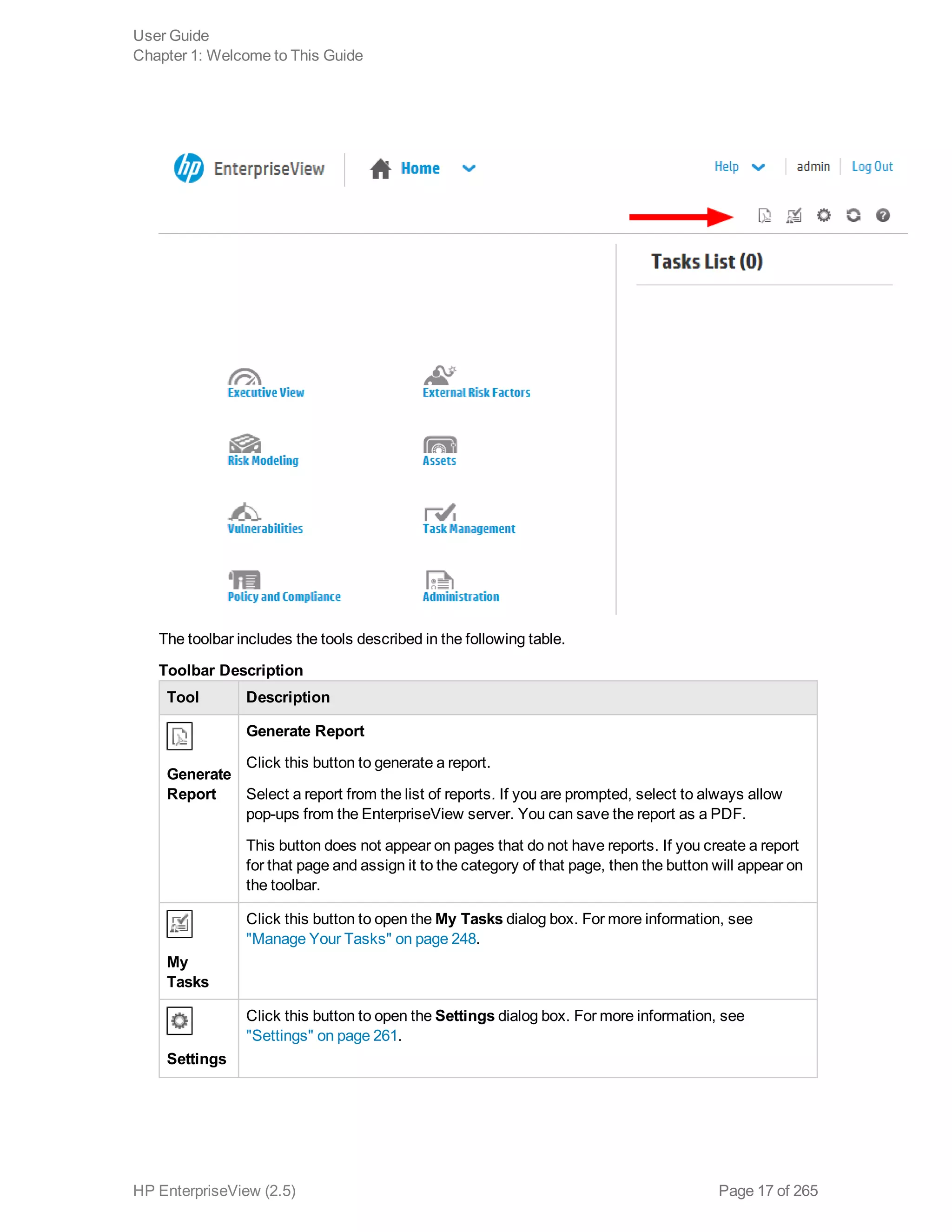 The toolbar includes the tools described in the following table.
Tool Description
Generate
Report
Generate Report
Click this button to generate a report.
Select a report from the list of reports. If you are prompted, select to always allow
pop-ups from the EnterpriseView server. You can save the report as a PDF.
This button does not appear on pages that do not have reports. If you create a report
for that page and assign it to the category of that page, then the button will appear on
the toolbar.
My
Tasks
Click this button to open the My Tasks dialog box. For more information, see
"Manage Your Tasks" on page 248.
Settings
Click this button to open the Settings dialog box. For more information, see
"Settings" on page 261.
Toolbar Description
User Guide
Chapter 1: Welcome to This Guide
HP EnterpriseView (2.5) Page 17 of 265
 