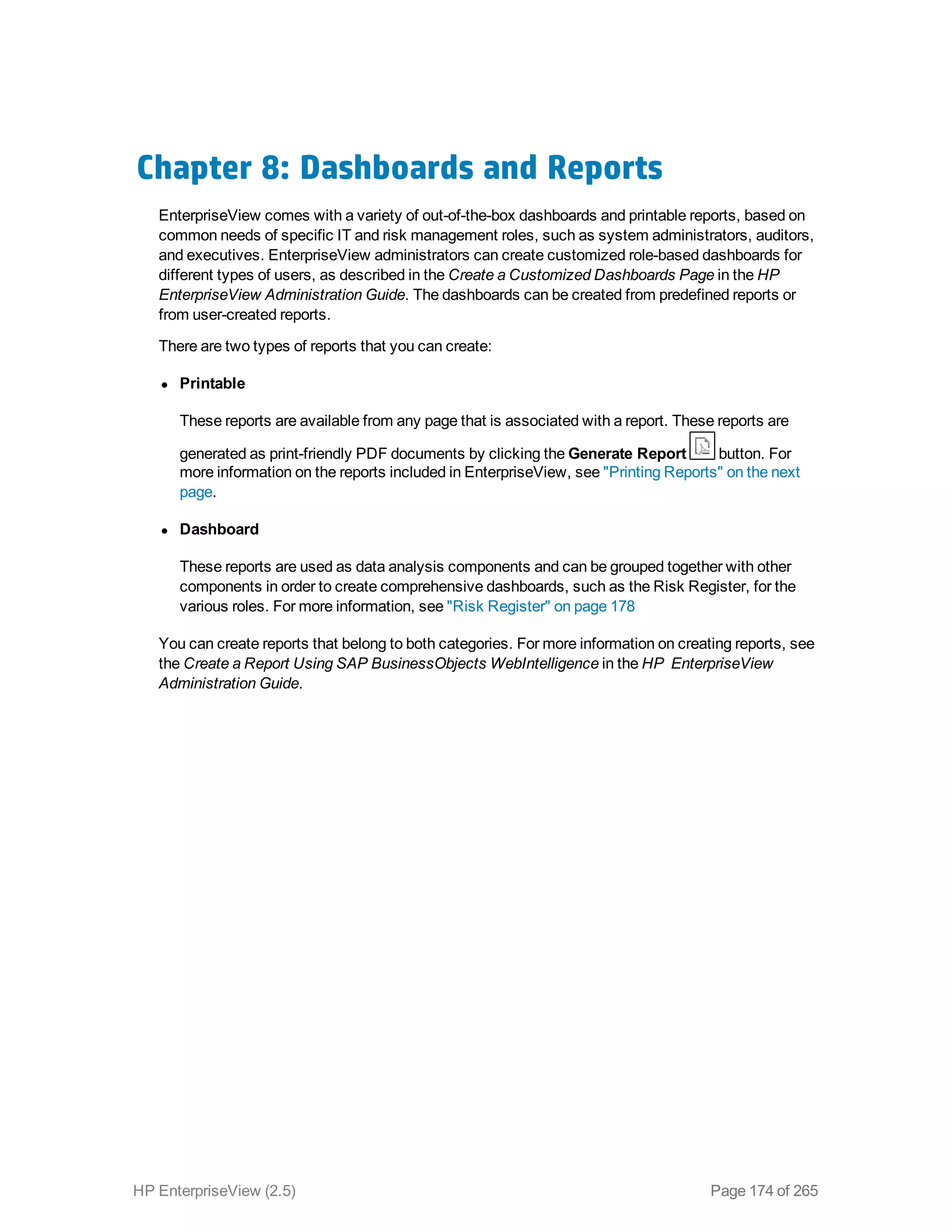 Chapter 8: Dashboards and Reports
EnterpriseView comes with a variety of out-of-the-box dashboards and printable reports, based on
common needs of specific IT and risk management roles, such as system administrators, auditors,
and executives. EnterpriseView administrators can create customized role-based dashboards for
different types of users, as described in the Create a Customized Dashboards Page in the HP
EnterpriseView Administration Guide. The dashboards can be created from predefined reports or
from user-created reports.
There are two types of reports that you can create:
l Printable
These reports are available from any page that is associated with a report. These reports are
generated as print-friendly PDF documents by clicking the Generate Report button. For
more information on the reports included in EnterpriseView, see "Printing Reports" on the next
page.
l Dashboard
These reports are used as data analysis components and can be grouped together with other
components in order to create comprehensive dashboards, such as the Risk Register, for the
various roles. For more information, see "Risk Register" on page 178
You can create reports that belong to both categories. For more information on creating reports, see
the Create a Report Using SAP BusinessObjects WebIntelligence in the HP EnterpriseView
Administration Guide.
HP EnterpriseView (2.5) Page 174 of 265
 