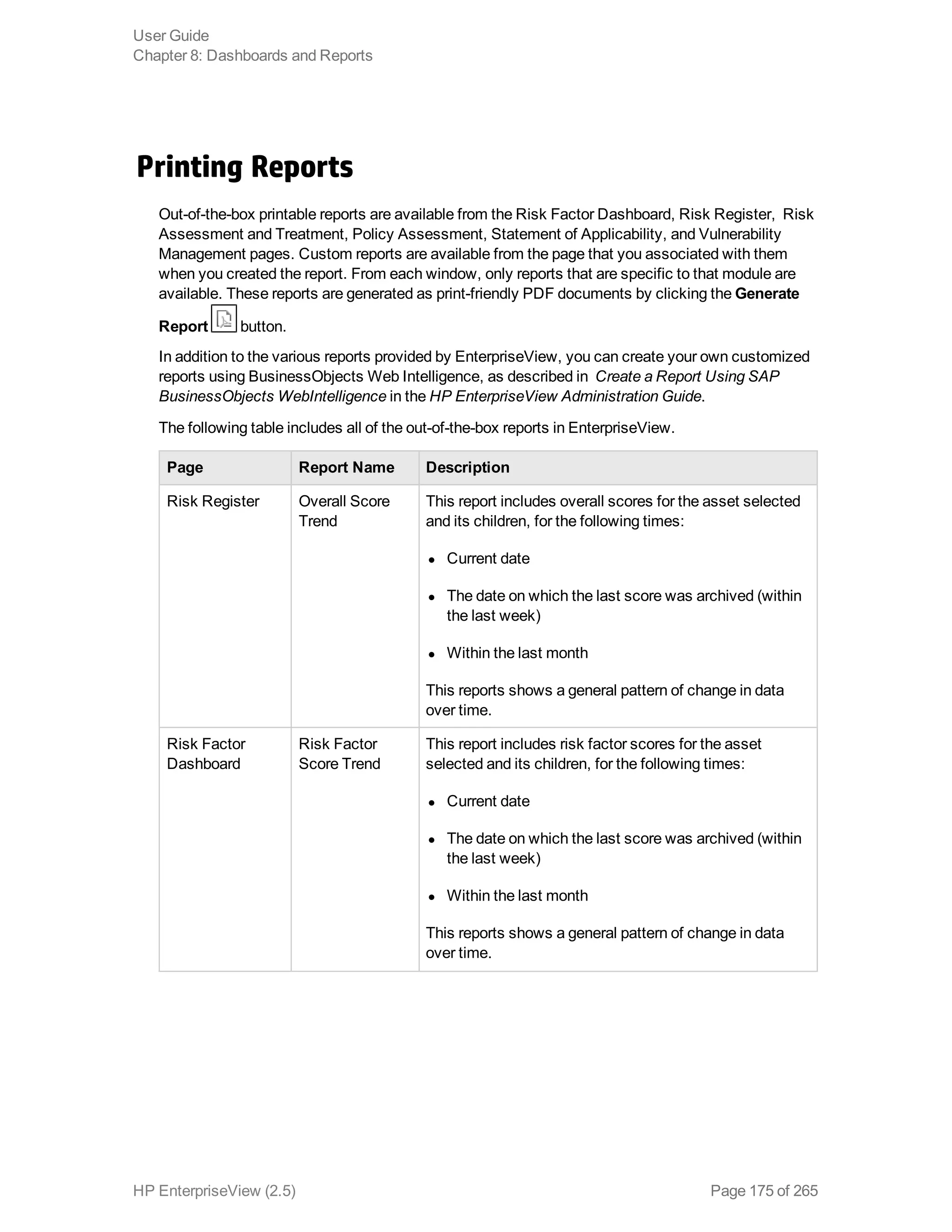 Printing Reports
Out-of-the-box printable reports are available from the Risk Factor Dashboard, Risk Register, Risk
Assessment and Treatment, Policy Assessment, Statement of Applicability, and Vulnerability
Management pages. Custom reports are available from the page that you associated with them
when you created the report. From each window, only reports that are specific to that module are
available. These reports are generated as print-friendly PDF documents by clicking the Generate
Report button.
In addition to the various reports provided by EnterpriseView, you can create your own customized
reports using BusinessObjects Web Intelligence, as described in Create a Report Using SAP
BusinessObjects WebIntelligence in the HP EnterpriseView Administration Guide.
The following table includes all of the out-of-the-box reports in EnterpriseView.
Page Report Name Description
Risk Register Overall Score
Trend
This report includes overall scores for the asset selected
and its children, for the following times:
l Current date
l The date on which the last score was archived (within
the last week)
l Within the last month
This reports shows a general pattern of change in data
over time.
Risk Factor
Dashboard
Risk Factor
Score Trend
This report includes risk factor scores for the asset
selected and its children, for the following times:
l Current date
l The date on which the last score was archived (within
the last week)
l Within the last month
This reports shows a general pattern of change in data
over time.
User Guide
Chapter 8: Dashboards and Reports
HP EnterpriseView (2.5) Page 175 of 265
 