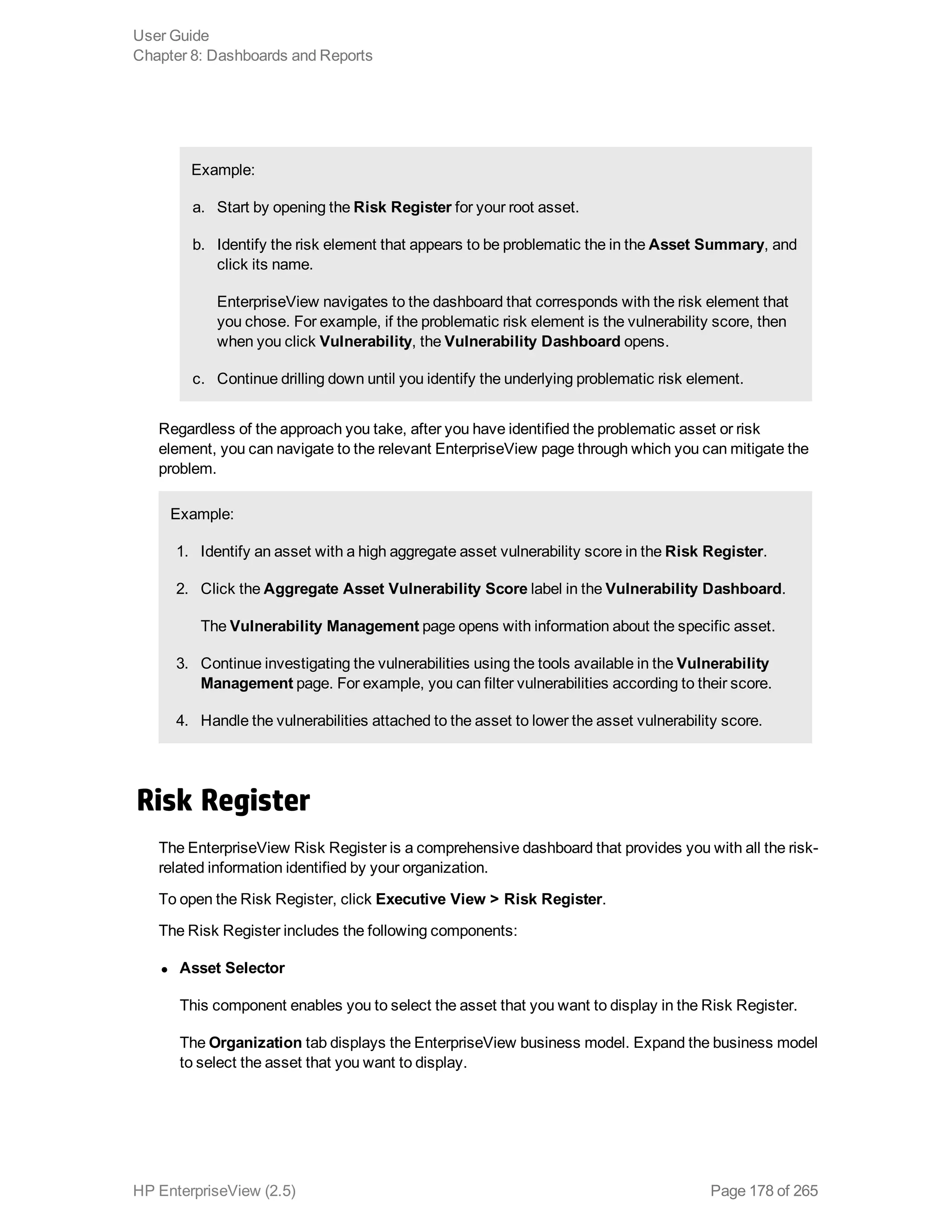 Example:
a. Start by opening the Risk Register for your root asset.
b. Identify the risk element that appears to be problematic the in the Asset Summary, and
click its name.
EnterpriseView navigates to the dashboard that corresponds with the risk element that
you chose. For example, if the problematic risk element is the vulnerability score, then
when you click Vulnerability, the Vulnerability Dashboard opens.
c. Continue drilling down until you identify the underlying problematic risk element.
Regardless of the approach you take, after you have identified the problematic asset or risk
element, you can navigate to the relevant EnterpriseView page through which you can mitigate the
problem.
Example:
1. Identify an asset with a high aggregate asset vulnerability score in the Risk Register.
2. Click the Aggregate Asset Vulnerability Score label in the Vulnerability Dashboard.
The Vulnerability Management page opens with information about the specific asset.
3. Continue investigating the vulnerabilities using the tools available in the Vulnerability
Management page. For example, you can filter vulnerabilities according to their score.
4. Handle the vulnerabilities attached to the asset to lower the asset vulnerability score.
Risk Register
The EnterpriseView Risk Register is a comprehensive dashboard that provides you with all the risk-
related information identified by your organization.
To open the Risk Register, click Executive View > Risk Register.
The Risk Register includes the following components:
l Asset Selector
This component enables you to select the asset that you want to display in the Risk Register.
The Organization tab displays the EnterpriseView business model. Expand the business model
to select the asset that you want to display.
User Guide
Chapter 8: Dashboards and Reports
HP EnterpriseView (2.5) Page 178 of 265
 