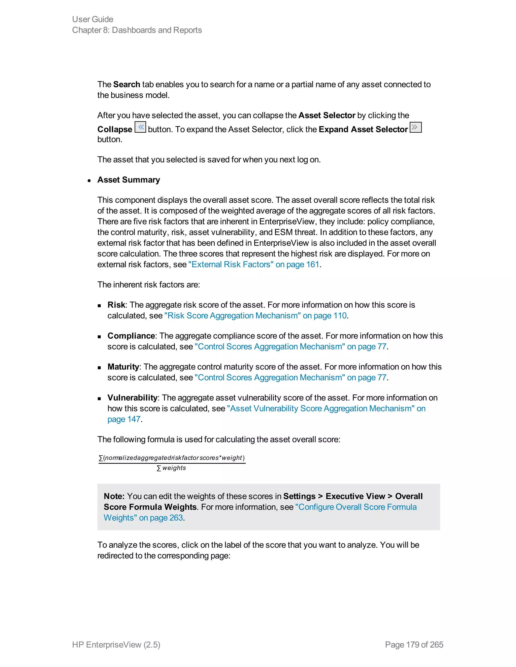 The Search tab enables you to search for a name or a partial name of any asset connected to
the business model.
After you have selected the asset, you can collapse the Asset Selector by clicking the
Collapse button. To expand the Asset Selector, click the Expand Asset Selector
button.
The asset that you selected is saved for when you next log on.
l Asset Summary
This component displays the overall asset score. The asset overall score reflects the total risk
of the asset. It is composed of the weighted average of the aggregate scores of all risk factors.
There are five risk factors that are inherent in EnterpriseView, they include: policy compliance,
the control maturity, risk, asset vulnerability, and ESM threat. In addition to these factors, any
external risk factor that has been defined in EnterpriseView is also included in the asset overall
score calculation. The three scores that represent the highest risk are displayed. For more on
external risk factors, see "External Risk Factors" on page 161.
The inherent risk factors are:
n Risk: The aggregate risk score of the asset. For more information on how this score is
calculated, see "Risk Score Aggregation Mechanism" on page 110.
n Compliance: The aggregate compliance score of the asset. For more information on how this
score is calculated, see "Control Scores Aggregation Mechanism" on page 77.
n Maturity: The aggregate control maturity score of the asset. For more information on how this
score is calculated, see "Control Scores Aggregation Mechanism" on page 77.
n Vulnerability: The aggregate asset vulnerability score of the asset. For more information on
how this score is calculated, see "Asset Vulnerability Score Aggregation Mechanism" on
page 147.
The following formula is used for calculating the asset overall score:
normalizedaggregatedriskfactor scores weight
weights
∑( * )
∑
Note: You can edit the weights of these scores in Settings > Executive View > Overall
Score Formula Weights. For more information, see "Configure Overall Score Formula
Weights" on page 263.
To analyze the scores, click on the label of the score that you want to analyze. You will be
redirected to the corresponding page:
User Guide
Chapter 8: Dashboards and Reports
HP EnterpriseView (2.5) Page 179 of 265
 