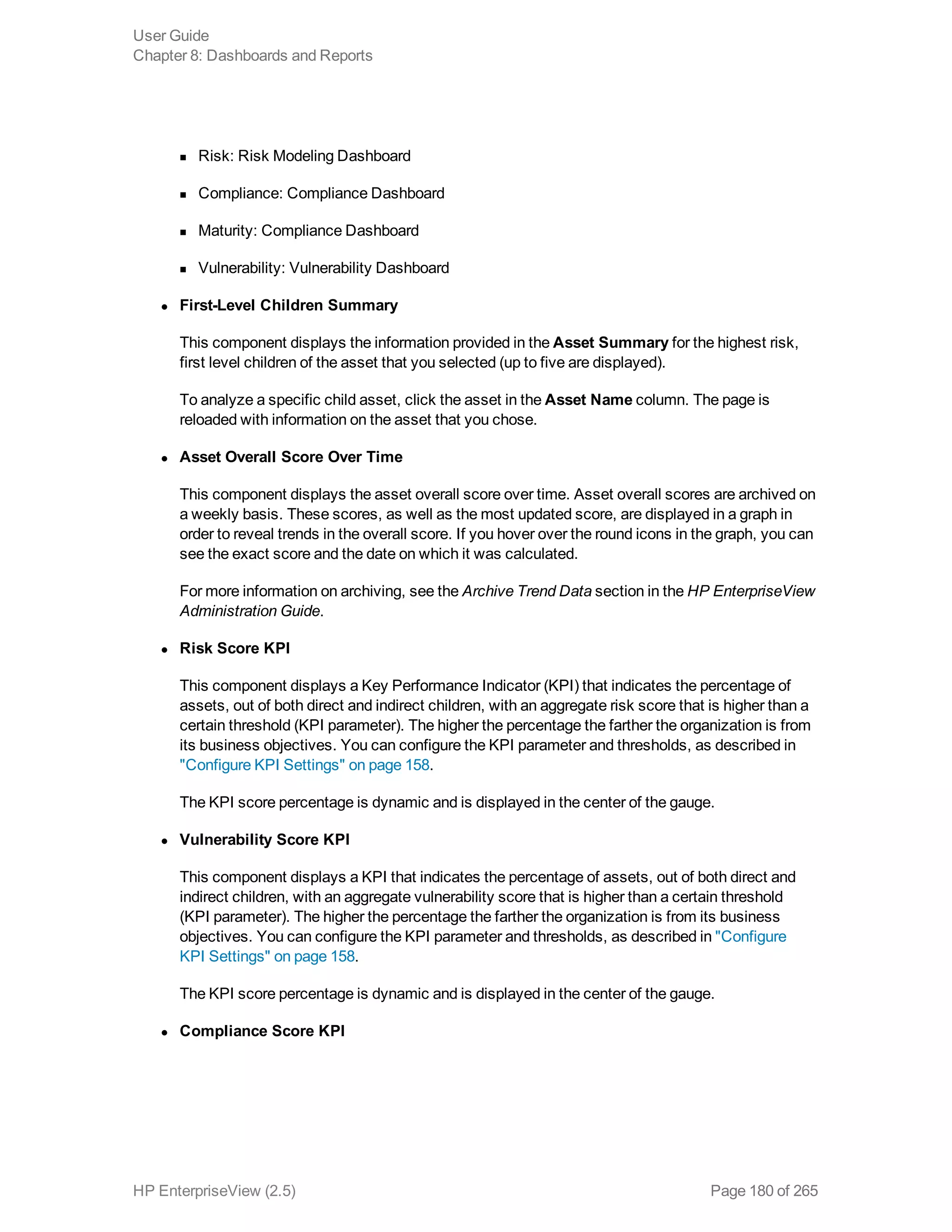 n Risk: Risk Modeling Dashboard
n Compliance: Compliance Dashboard
n Maturity: Compliance Dashboard
n Vulnerability: Vulnerability Dashboard
l First-Level Children Summary
This component displays the information provided in the Asset Summary for the highest risk,
first level children of the asset that you selected (up to five are displayed).
To analyze a specific child asset, click the asset in the Asset Name column. The page is
reloaded with information on the asset that you chose.
l Asset Overall Score Over Time
This component displays the asset overall score over time. Asset overall scores are archived on
a weekly basis. These scores, as well as the most updated score, are displayed in a graph in
order to reveal trends in the overall score. If you hover over the round icons in the graph, you can
see the exact score and the date on which it was calculated.
For more information on archiving, see the Archive Trend Data section in the HP EnterpriseView
Administration Guide.
l Risk Score KPI
This component displays a Key Performance Indicator (KPI) that indicates the percentage of
assets, out of both direct and indirect children, with an aggregate risk score that is higher than a
certain threshold (KPI parameter). The higher the percentage the farther the organization is from
its business objectives. You can configure the KPI parameter and thresholds, as described in
"Configure KPI Settings" on page 158.
The KPI score percentage is dynamic and is displayed in the center of the gauge.
l Vulnerability Score KPI
This component displays a KPI that indicates the percentage of assets, out of both direct and
indirect children, with an aggregate vulnerability score that is higher than a certain threshold
(KPI parameter). The higher the percentage the farther the organization is from its business
objectives. You can configure the KPI parameter and thresholds, as described in "Configure
KPI Settings" on page 158.
The KPI score percentage is dynamic and is displayed in the center of the gauge.
l Compliance Score KPI
User Guide
Chapter 8: Dashboards and Reports
HP EnterpriseView (2.5) Page 180 of 265
 