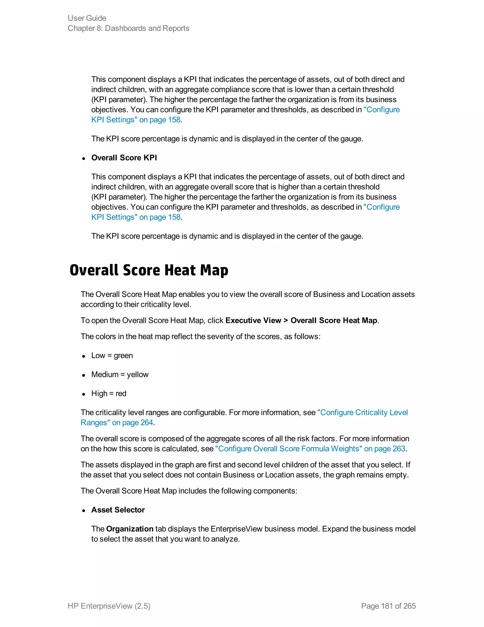 This component displays a KPI that indicates the percentage of assets, out of both direct and
indirect children, with an aggregate compliance score that is lower than a certain threshold
(KPI parameter). The higher the percentage the farther the organization is from its business
objectives. You can configure the KPI parameter and thresholds, as described in "Configure
KPI Settings" on page 158.
The KPI score percentage is dynamic and is displayed in the center of the gauge.
l Overall Score KPI
This component displays a KPI that indicates the percentage of assets, out of both direct and
indirect children, with an aggregate overall score that is higher than a certain threshold
(KPI parameter). The higher the percentage the farther the organization is from its business
objectives. You can configure the KPI parameter and thresholds, as described in "Configure
KPI Settings" on page 158.
The KPI score percentage is dynamic and is displayed in the center of the gauge.
Overall Score Heat Map
The Overall Score Heat Map enables you to view the overall score of Business and Location assets
according to their criticality level.
To open the Overall Score Heat Map, click Executive View > Overall Score Heat Map.
The colors in the heat map reflect the severity of the scores, as follows:
l Low = green
l Medium = yellow
l High = red
The criticality level ranges are configurable. For more information, see "Configure Criticality Level
Ranges" on page 264.
The overall score is composed of the aggregate scores of all the risk factors. For more information
on the how this score is calculated, see "Configure Overall Score Formula Weights" on page 263.
The assets displayed in the graph are first and second level children of the asset that you select. If
the asset that you select does not contain Business or Location assets, the graph remains empty.
The Overall Score Heat Map includes the following components:
l Asset Selector
The Organization tab displays the EnterpriseView business model. Expand the business model
to select the asset that you want to analyze.
User Guide
Chapter 8: Dashboards and Reports
HP EnterpriseView (2.5) Page 181 of 265
 