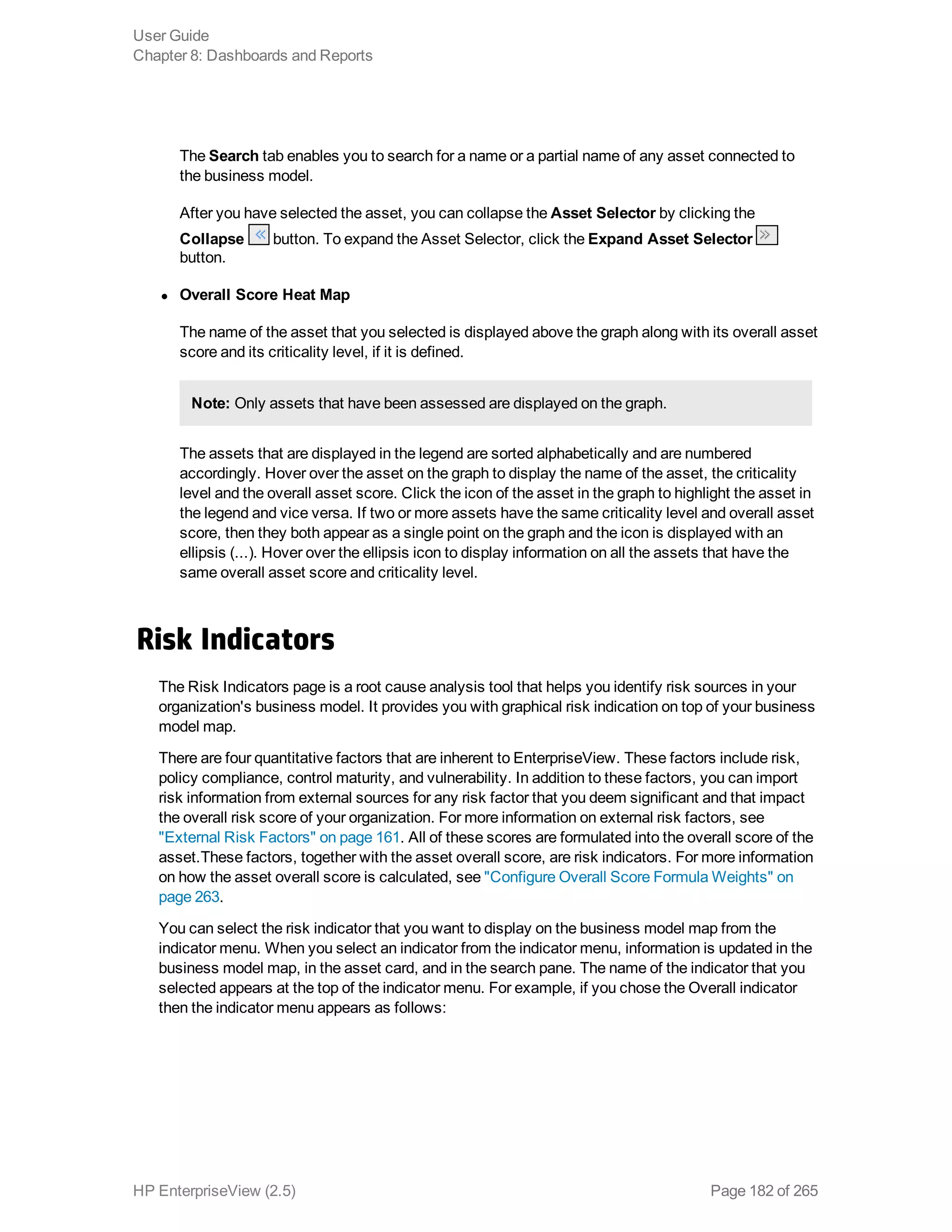 The Search tab enables you to search for a name or a partial name of any asset connected to
the business model.
After you have selected the asset, you can collapse the Asset Selector by clicking the
Collapse button. To expand the Asset Selector, click the Expand Asset Selector
button.
l Overall Score Heat Map
The name of the asset that you selected is displayed above the graph along with its overall asset
score and its criticality level, if it is defined.
Note: Only assets that have been assessed are displayed on the graph.
The assets that are displayed in the legend are sorted alphabetically and are numbered
accordingly. Hover over the asset on the graph to display the name of the asset, the criticality
level and the overall asset score. Click the icon of the asset in the graph to highlight the asset in
the legend and vice versa. If two or more assets have the same criticality level and overall asset
score, then they both appear as a single point on the graph and the icon is displayed with an
ellipsis (...). Hover over the ellipsis icon to display information on all the assets that have the
same overall asset score and criticality level.
Risk Indicators
The Risk Indicators page is a root cause analysis tool that helps you identify risk sources in your
organization's business model. It provides you with graphical risk indication on top of your business
model map.
There are four quantitative factors that are inherent to EnterpriseView. These factors include risk,
policy compliance, control maturity, and vulnerability. In addition to these factors, you can import
risk information from external sources for any risk factor that you deem significant and that impact
the overall risk score of your organization. For more information on external risk factors, see
"External Risk Factors" on page 161. All of these scores are formulated into the overall score of the
asset.These factors, together with the asset overall score, are risk indicators. For more information
on how the asset overall score is calculated, see "Configure Overall Score Formula Weights" on
page 263.
You can select the risk indicator that you want to display on the business model map from the
indicator menu. When you select an indicator from the indicator menu, information is updated in the
business model map, in the asset card, and in the search pane. The name of the indicator that you
selected appears at the top of the indicator menu. For example, if you chose the Overall indicator
then the indicator menu appears as follows:
User Guide
Chapter 8: Dashboards and Reports
HP EnterpriseView (2.5) Page 182 of 265
 