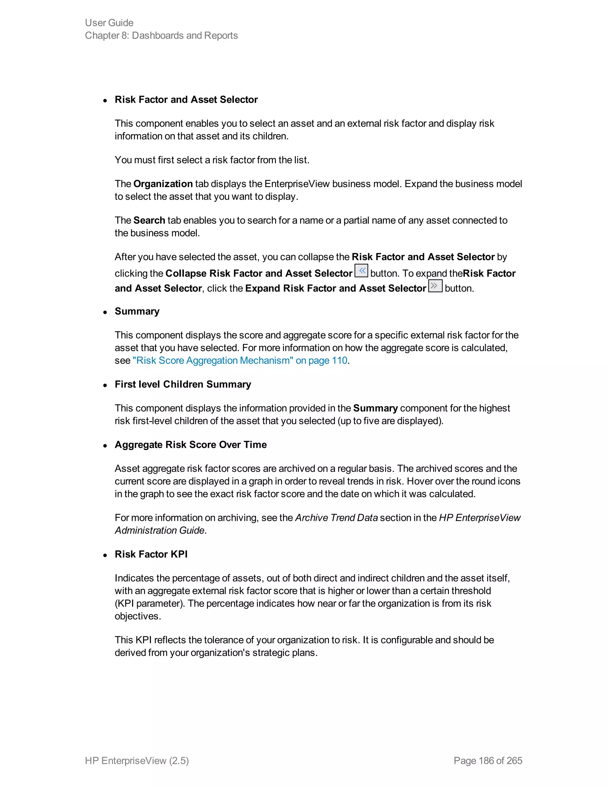 l Risk Factor and Asset Selector
This component enables you to select an asset and an external risk factor and display risk
information on that asset and its children.
You must first select a risk factor from the list.
The Organization tab displays the EnterpriseView business model. Expand the business model
to select the asset that you want to display.
The Search tab enables you to search for a name or a partial name of any asset connected to
the business model.
After you have selected the asset, you can collapse the Risk Factor and Asset Selector by
clicking the Collapse Risk Factor and Asset Selector button. To expand theRisk Factor
and Asset Selector, click the Expand Risk Factor and Asset Selector button.
l Summary
This component displays the score and aggregate score for a specific external risk factor for the
asset that you have selected. For more information on how the aggregate score is calculated,
see "Risk Score Aggregation Mechanism" on page 110.
l First level Children Summary
This component displays the information provided in the Summary component for the highest
risk first-level children of the asset that you selected (up to five are displayed).
l Aggregate Risk Score Over Time
Asset aggregate risk factor scores are archived on a regular basis. The archived scores and the
current score are displayed in a graph in order to reveal trends in risk. Hover over the round icons
in the graph to see the exact risk factor score and the date on which it was calculated.
For more information on archiving, see the Archive Trend Data section in the HP EnterpriseView
Administration Guide.
l Risk Factor KPI
Indicates the percentage of assets, out of both direct and indirect children and the asset itself,
with an aggregate external risk factor score that is higher or lower than a certain threshold
(KPI parameter). The percentage indicates how near or far the organization is from its risk
objectives.
This KPI reflects the tolerance of your organization to risk. It is configurable and should be
derived from your organization's strategic plans.
User Guide
Chapter 8: Dashboards and Reports
HP EnterpriseView (2.5) Page 186 of 265
 