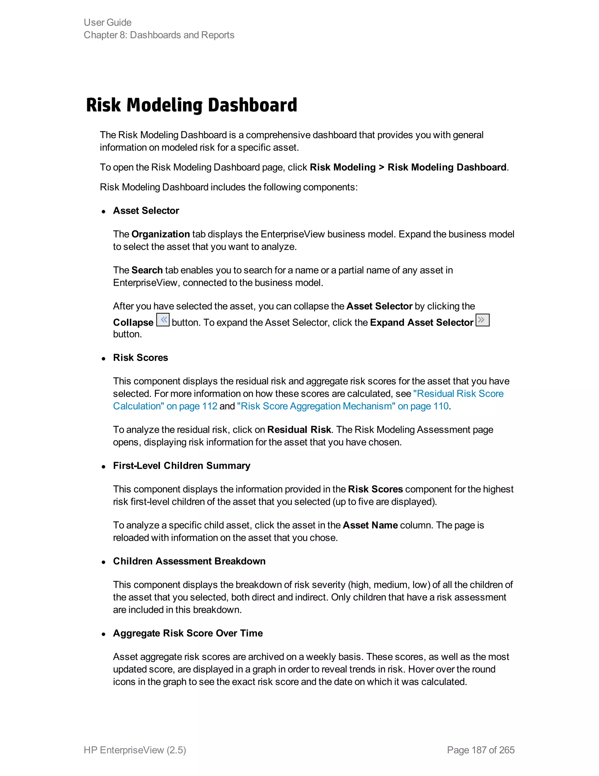 Risk Modeling Dashboard
The Risk Modeling Dashboard is a comprehensive dashboard that provides you with general
information on modeled risk for a specific asset.
To open the Risk Modeling Dashboard page, click Risk Modeling > Risk Modeling Dashboard.
Risk Modeling Dashboard includes the following components:
l Asset Selector
The Organization tab displays the EnterpriseView business model. Expand the business model
to select the asset that you want to analyze.
The Search tab enables you to search for a name or a partial name of any asset in
EnterpriseView, connected to the business model.
After you have selected the asset, you can collapse the Asset Selector by clicking the
Collapse button. To expand the Asset Selector, click the Expand Asset Selector
button.
l Risk Scores
This component displays the residual risk and aggregate risk scores for the asset that you have
selected. For more information on how these scores are calculated, see "Residual Risk Score
Calculation" on page 112 and "Risk Score Aggregation Mechanism" on page 110.
To analyze the residual risk, click on Residual Risk. The Risk Modeling Assessment page
opens, displaying risk information for the asset that you have chosen.
l First-Level Children Summary
This component displays the information provided in the Risk Scores component for the highest
risk first-level children of the asset that you selected (up to five are displayed).
To analyze a specific child asset, click the asset in the Asset Name column. The page is
reloaded with information on the asset that you chose.
l Children Assessment Breakdown
This component displays the breakdown of risk severity (high, medium, low) of all the children of
the asset that you selected, both direct and indirect. Only children that have a risk assessment
are included in this breakdown.
l Aggregate Risk Score Over Time
Asset aggregate risk scores are archived on a weekly basis. These scores, as well as the most
updated score, are displayed in a graph in order to reveal trends in risk. Hover over the round
icons in the graph to see the exact risk score and the date on which it was calculated.
User Guide
Chapter 8: Dashboards and Reports
HP EnterpriseView (2.5) Page 187 of 265
 