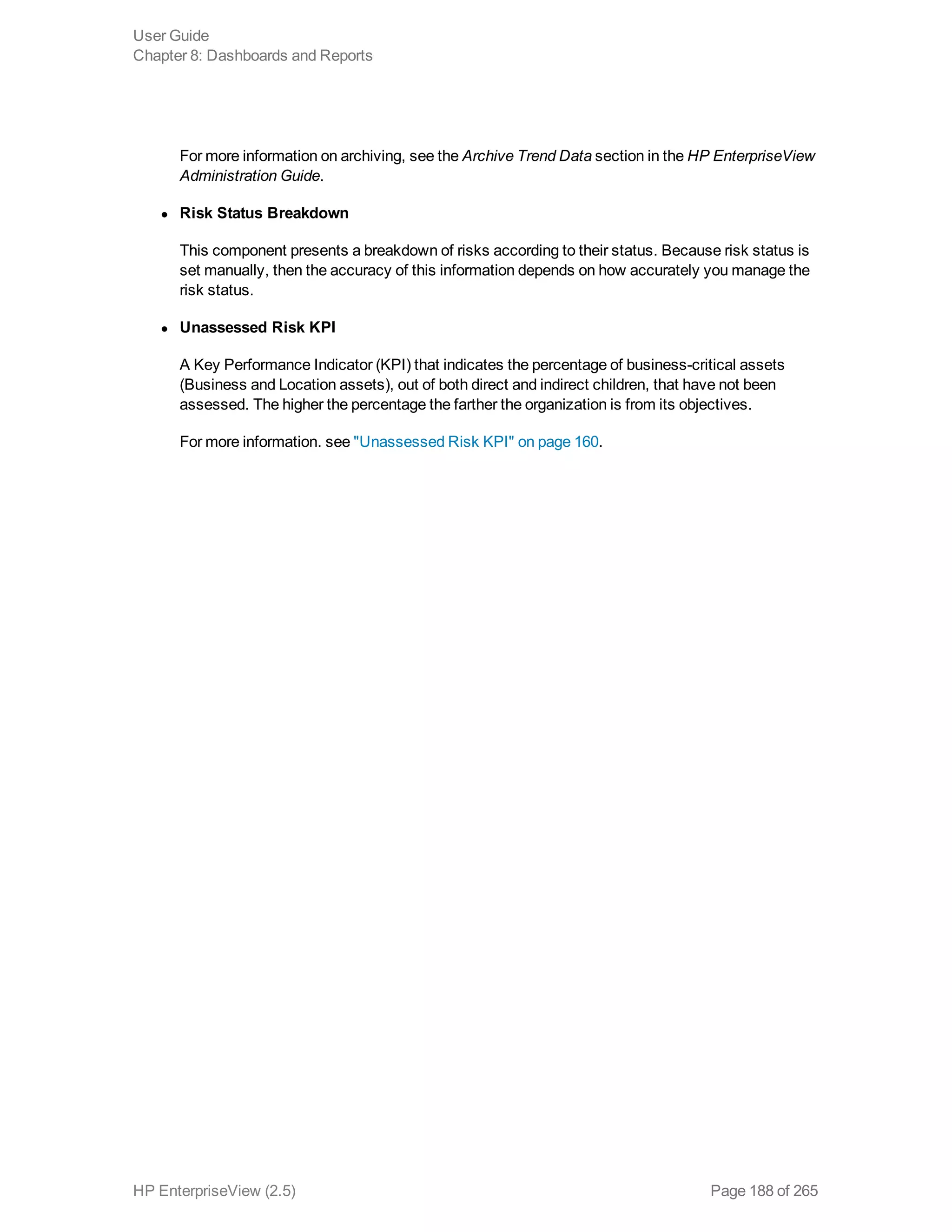 For more information on archiving, see the Archive Trend Data section in the HP EnterpriseView
Administration Guide.
l Risk Status Breakdown
This component presents a breakdown of risks according to their status. Because risk status is
set manually, then the accuracy of this information depends on how accurately you manage the
risk status.
l Unassessed Risk KPI
A Key Performance Indicator (KPI) that indicates the percentage of business-critical assets
(Business and Location assets), out of both direct and indirect children, that have not been
assessed. The higher the percentage the farther the organization is from its objectives.
For more information. see "Unassessed Risk KPI" on page 160.
User Guide
Chapter 8: Dashboards and Reports
HP EnterpriseView (2.5) Page 188 of 265
 