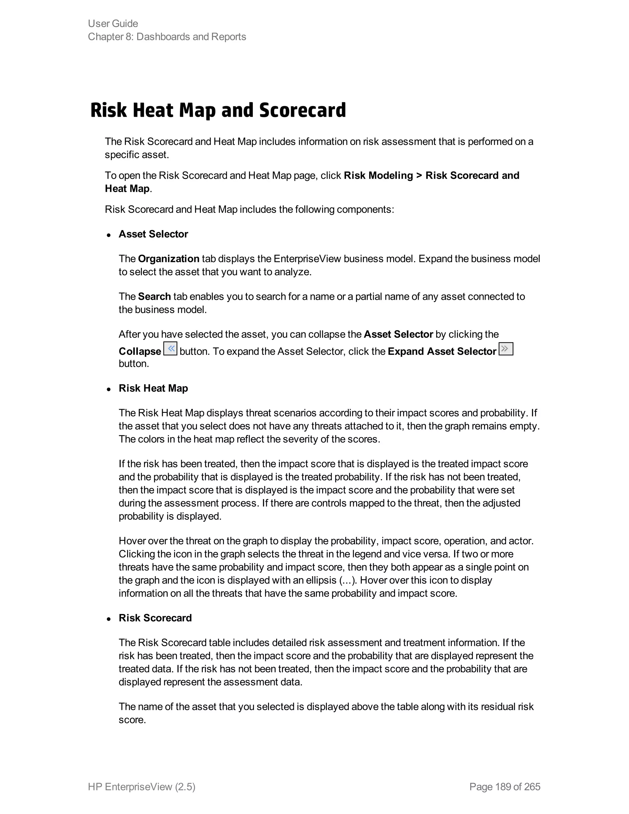 Risk Heat Map and Scorecard
The Risk Scorecard and Heat Map includes information on risk assessment that is performed on a
specific asset.
To open the Risk Scorecard and Heat Map page, click Risk Modeling > Risk Scorecard and
Heat Map.
Risk Scorecard and Heat Map includes the following components:
l Asset Selector
The Organization tab displays the EnterpriseView business model. Expand the business model
to select the asset that you want to analyze.
The Search tab enables you to search for a name or a partial name of any asset connected to
the business model.
After you have selected the asset, you can collapse the Asset Selector by clicking the
Collapse button. To expand the Asset Selector, click the Expand Asset Selector
button.
l Risk Heat Map
The Risk Heat Map displays threat scenarios according to their impact scores and probability. If
the asset that you select does not have any threats attached to it, then the graph remains empty.
The colors in the heat map reflect the severity of the scores.
If the risk has been treated, then the impact score that is displayed is the treated impact score
and the probability that is displayed is the treated probability. If the risk has not been treated,
then the impact score that is displayed is the impact score and the probability that were set
during the assessment process. If there are controls mapped to the threat, then the adjusted
probability is displayed.
Hover over the threat on the graph to display the probability, impact score, operation, and actor.
Clicking the icon in the graph selects the threat in the legend and vice versa. If two or more
threats have the same probability and impact score, then they both appear as a single point on
the graph and the icon is displayed with an ellipsis (...). Hover over this icon to display
information on all the threats that have the same probability and impact score.
l Risk Scorecard
The Risk Scorecard table includes detailed risk assessment and treatment information. If the
risk has been treated, then the impact score and the probability that are displayed represent the
treated data. If the risk has not been treated, then the impact score and the probability that are
displayed represent the assessment data.
The name of the asset that you selected is displayed above the table along with its residual risk
score.
User Guide
Chapter 8: Dashboards and Reports
HP EnterpriseView (2.5) Page 189 of 265
 