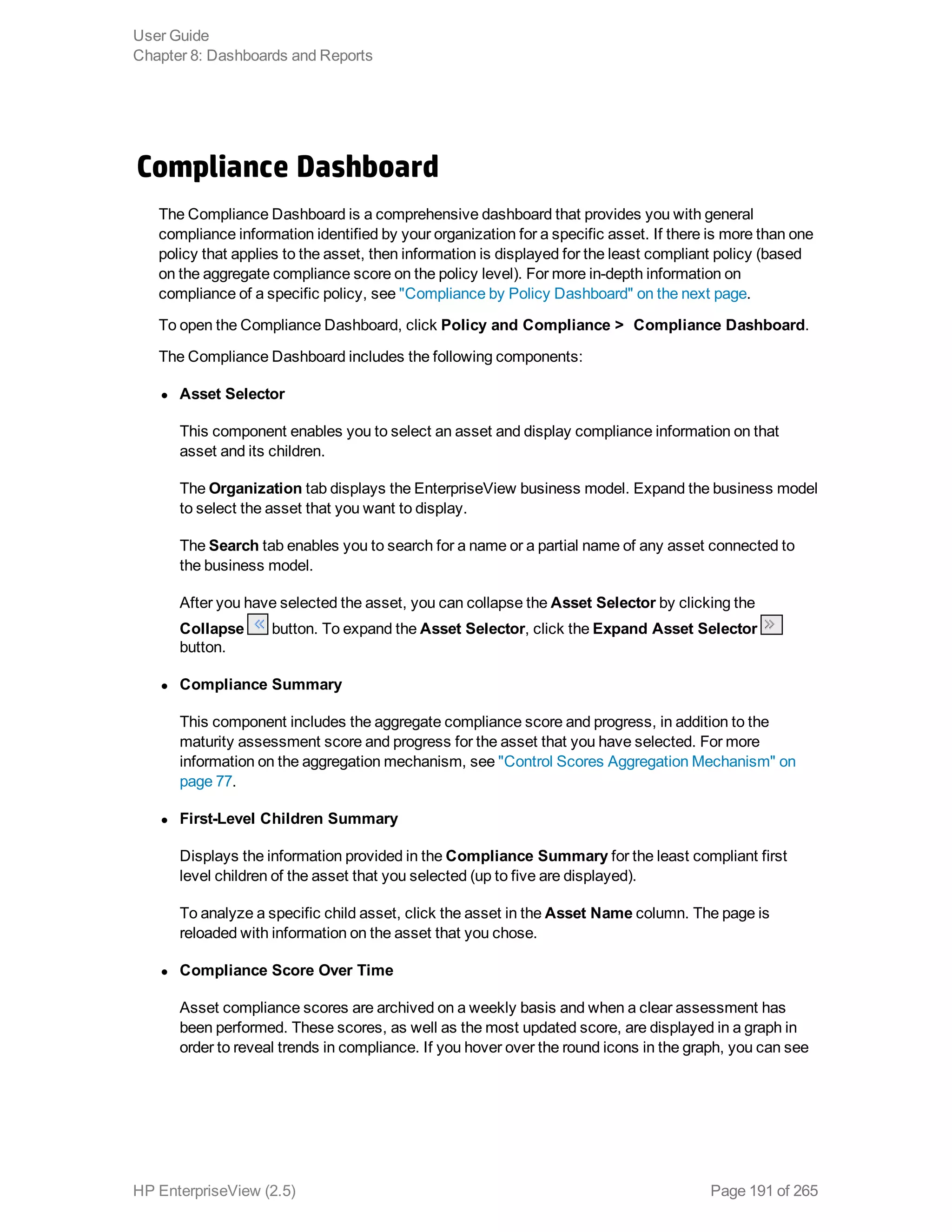 Compliance Dashboard
The Compliance Dashboard is a comprehensive dashboard that provides you with general
compliance information identified by your organization for a specific asset. If there is more than one
policy that applies to the asset, then information is displayed for the least compliant policy (based
on the aggregate compliance score on the policy level). For more in-depth information on
compliance of a specific policy, see "Compliance by Policy Dashboard" on the next page.
To open the Compliance Dashboard, click Policy and Compliance >  Compliance Dashboard.
The Compliance Dashboard includes the following components:
l Asset Selector
This component enables you to select an asset and display compliance information on that
asset and its children.
The Organization tab displays the EnterpriseView business model. Expand the business model
to select the asset that you want to display.
The Search tab enables you to search for a name or a partial name of any asset connected to
the business model.
After you have selected the asset, you can collapse the Asset Selector by clicking the
Collapse button. To expand the Asset Selector, click the Expand Asset Selector
button.
l Compliance Summary
This component includes the aggregate compliance score and progress, in addition to the
maturity assessment score and progress for the asset that you have selected. For more
information on the aggregation mechanism, see "Control Scores Aggregation Mechanism" on
page 77.
l First-Level Children Summary
Displays the information provided in the Compliance Summary for the least compliant first
level children of the asset that you selected (up to five are displayed).
To analyze a specific child asset, click the asset in the Asset Name column. The page is
reloaded with information on the asset that you chose.
l Compliance Score Over Time
Asset compliance scores are archived on a weekly basis and when a clear assessment has
been performed. These scores, as well as the most updated score, are displayed in a graph in
order to reveal trends in compliance. If you hover over the round icons in the graph, you can see
User Guide
Chapter 8: Dashboards and Reports
HP EnterpriseView (2.5) Page 191 of 265
 