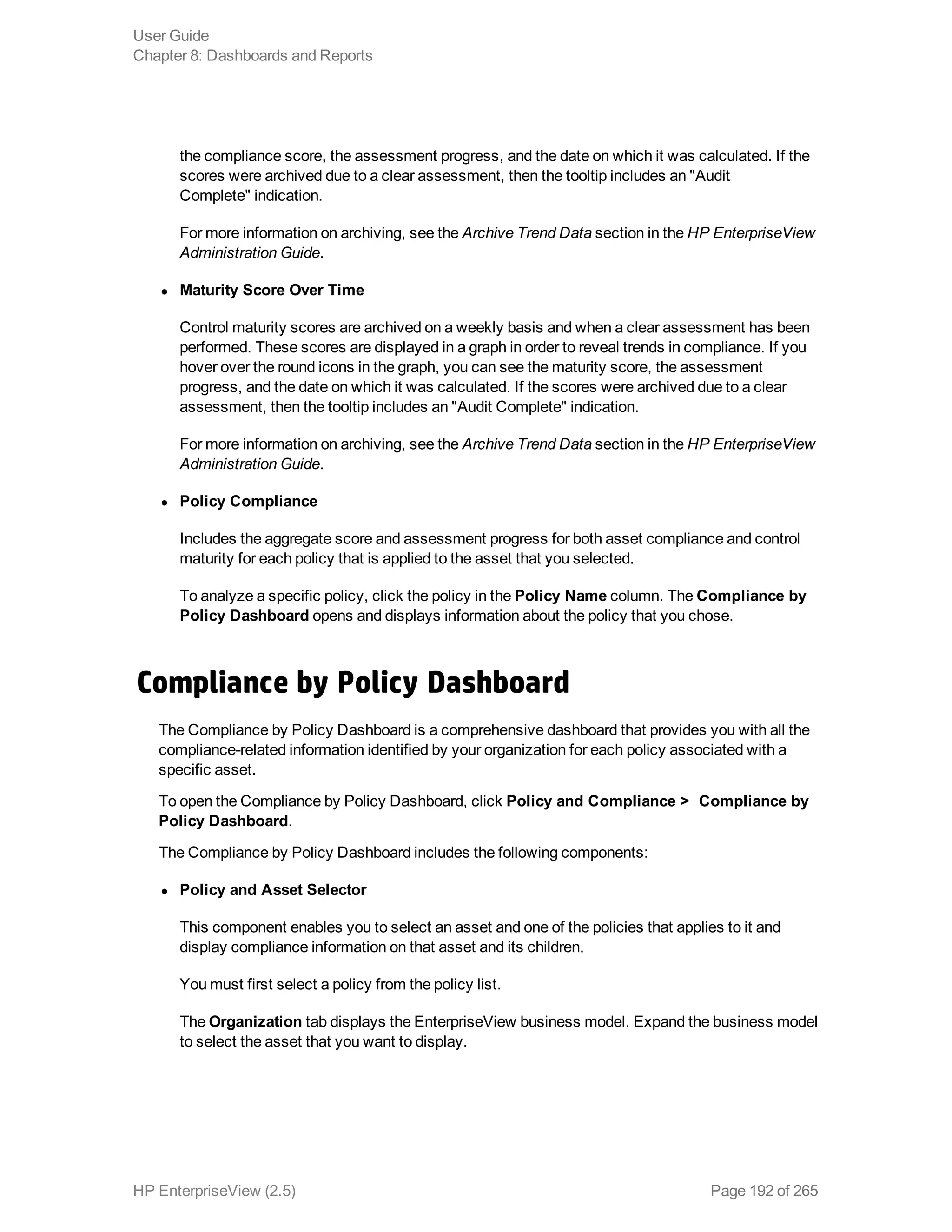 the compliance score, the assessment progress, and the date on which it was calculated. If the
scores were archived due to a clear assessment, then the tooltip includes an "Audit
Complete" indication.
For more information on archiving, see the Archive Trend Data section in the HP EnterpriseView
Administration Guide.
l Maturity Score Over Time
Control maturity scores are archived on a weekly basis and when a clear assessment has been
performed. These scores are displayed in a graph in order to reveal trends in compliance. If you
hover over the round icons in the graph, you can see the maturity score, the assessment
progress, and the date on which it was calculated. If the scores were archived due to a clear
assessment, then the tooltip includes an "Audit Complete" indication.
For more information on archiving, see the Archive Trend Data section in the HP EnterpriseView
Administration Guide.
l Policy Compliance
Includes the aggregate score and assessment progress for both asset compliance and control
maturity for each policy that is applied to the asset that you selected.
To analyze a specific policy, click the policy in the Policy Name column. The Compliance by
Policy Dashboard opens and displays information about the policy that you chose.
Compliance by Policy Dashboard
The Compliance by Policy Dashboard is a comprehensive dashboard that provides you with all the
compliance-related information identified by your organization for each policy associated with a
specific asset.
To open the Compliance by Policy Dashboard, click Policy and Compliance >  Compliance by
Policy Dashboard.
The Compliance by Policy Dashboard includes the following components:
l Policy and Asset Selector
This component enables you to select an asset and one of the policies that applies to it and
display compliance information on that asset and its children.
You must first select a policy from the policy list.
The Organization tab displays the EnterpriseView business model. Expand the business model
to select the asset that you want to display.
User Guide
Chapter 8: Dashboards and Reports
HP EnterpriseView (2.5) Page 192 of 265
 
