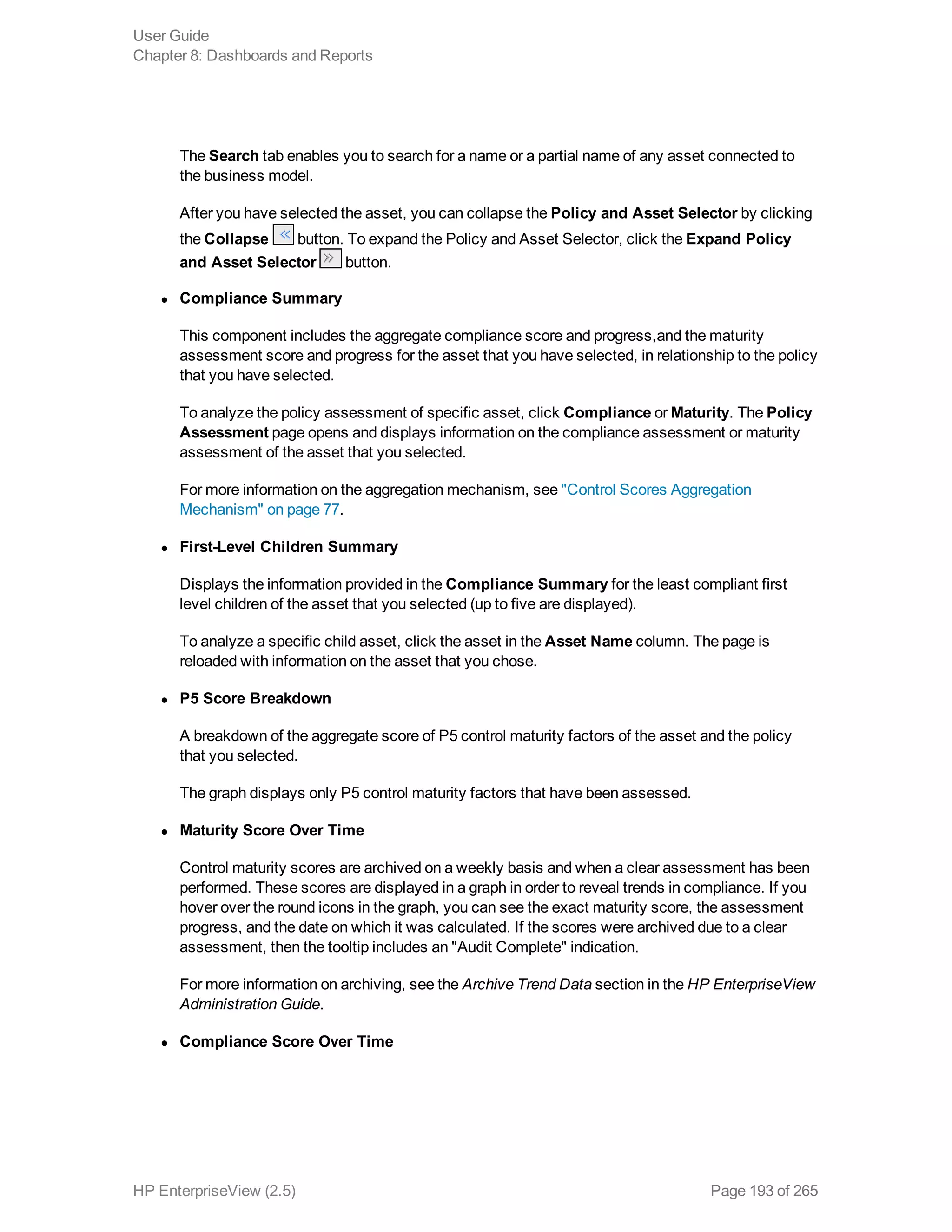 The Search tab enables you to search for a name or a partial name of any asset connected to
the business model.
After you have selected the asset, you can collapse the Policy and Asset Selector by clicking
the Collapse button. To expand the Policy and Asset Selector, click the Expand Policy
and Asset Selector button.
l Compliance Summary
This component includes the aggregate compliance score and progress,and the maturity
assessment score and progress for the asset that you have selected, in relationship to the policy
that you have selected.
To analyze the policy assessment of specific asset, click Compliance or Maturity. The Policy
Assessment page opens and displays information on the compliance assessment or maturity
assessment of the asset that you selected.
For more information on the aggregation mechanism, see "Control Scores Aggregation
Mechanism" on page 77.
l First-Level Children Summary
Displays the information provided in the Compliance Summary for the least compliant first
level children of the asset that you selected (up to five are displayed).
To analyze a specific child asset, click the asset in the Asset Name column. The page is
reloaded with information on the asset that you chose.
l P5 Score Breakdown
A breakdown of the aggregate score of P5 control maturity factors of the asset and the policy
that you selected.
The graph displays only P5 control maturity factors that have been assessed.
l Maturity Score Over Time
Control maturity scores are archived on a weekly basis and when a clear assessment has been
performed. These scores are displayed in a graph in order to reveal trends in compliance. If you
hover over the round icons in the graph, you can see the exact maturity score, the assessment
progress, and the date on which it was calculated. If the scores were archived due to a clear
assessment, then the tooltip includes an "Audit Complete" indication.
For more information on archiving, see the Archive Trend Data section in the HP EnterpriseView
Administration Guide.
l Compliance Score Over Time
User Guide
Chapter 8: Dashboards and Reports
HP EnterpriseView (2.5) Page 193 of 265
 