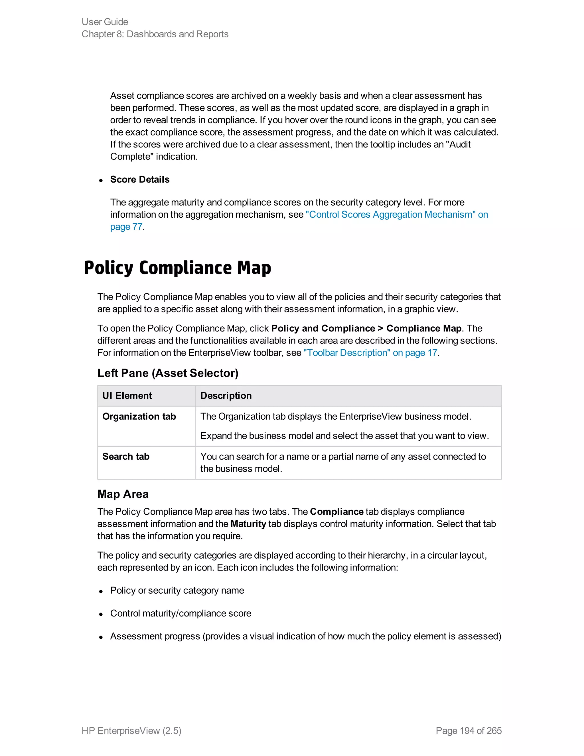 Asset compliance scores are archived on a weekly basis and when a clear assessment has
been performed. These scores, as well as the most updated score, are displayed in a graph in
order to reveal trends in compliance. If you hover over the round icons in the graph, you can see
the exact compliance score, the assessment progress, and the date on which it was calculated.
If the scores were archived due to a clear assessment, then the tooltip includes an "Audit
Complete" indication.
l Score Details
The aggregate maturity and compliance scores on the security category level. For more
information on the aggregation mechanism, see "Control Scores Aggregation Mechanism" on
page 77.
Policy Compliance Map
The Policy Compliance Map enables you to view all of the policies and their security categories that
are applied to a specific asset along with their assessment information, in a graphic view.
To open the Policy Compliance Map, click Policy and Compliance > Compliance Map. The
different areas and the functionalities available in each area are described in the following sections.
For information on the EnterpriseView toolbar, see "Toolbar Description" on page 17.
Left Pane (Asset Selector)
UI Element Description
Organization tab The Organization tab displays the EnterpriseView business model.
Expand the business model and select the asset that you want to view.
Search tab You can search for a name or a partial name of any asset connected to
the business model.
Map Area
The Policy Compliance Map area has two tabs. The Compliance tab displays compliance
assessment information and the Maturity tab displays control maturity information. Select that tab
that has the information you require.
The policy and security categories are displayed according to their hierarchy, in a circular layout,
each represented by an icon. Each icon includes the following information:
l Policy or security category name
l Control maturity/compliance score
l Assessment progress (provides a visual indication of how much the policy element is assessed)
User Guide
Chapter 8: Dashboards and Reports
HP EnterpriseView (2.5) Page 194 of 265
 