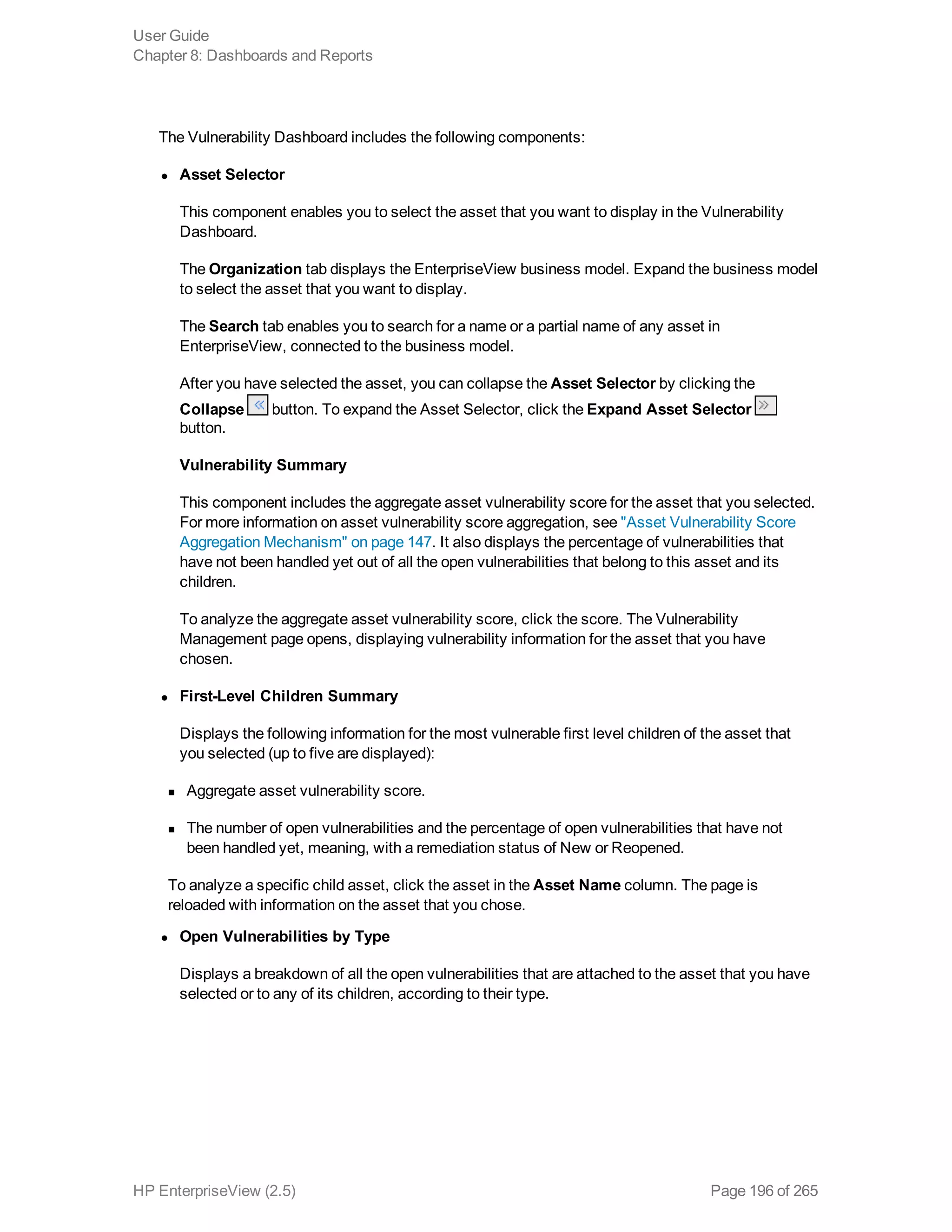 The Vulnerability Dashboard includes the following components:
l Asset Selector
This component enables you to select the asset that you want to display in the Vulnerability
Dashboard.
The Organization tab displays the EnterpriseView business model. Expand the business model
to select the asset that you want to display.
The Search tab enables you to search for a name or a partial name of any asset in
EnterpriseView, connected to the business model.
After you have selected the asset, you can collapse the Asset Selector by clicking the
Collapse button. To expand the Asset Selector, click the Expand Asset Selector
button.
Vulnerability Summary
This component includes the aggregate asset vulnerability score for the asset that you selected.
For more information on asset vulnerability score aggregation, see "Asset Vulnerability Score
Aggregation Mechanism" on page 147. It also displays the percentage of vulnerabilities that
have not been handled yet out of all the open vulnerabilities that belong to this asset and its
children.
To analyze the aggregate asset vulnerability score, click the score. The Vulnerability
Management page opens, displaying vulnerability information for the asset that you have
chosen.
l First-Level Children Summary
Displays the following information for the most vulnerable first level children of the asset that
you selected (up to five are displayed):
n Aggregate asset vulnerability score.
n The number of open vulnerabilities and the percentage of open vulnerabilities that have not
been handled yet, meaning, with a remediation status of New or Reopened.
To analyze a specific child asset, click the asset in the Asset Name column. The page is
reloaded with information on the asset that you chose.
l Open Vulnerabilities by Type
Displays a breakdown of all the open vulnerabilities that are attached to the asset that you have
selected or to any of its children, according to their type.
User Guide
Chapter 8: Dashboards and Reports
HP EnterpriseView (2.5) Page 196 of 265
 
