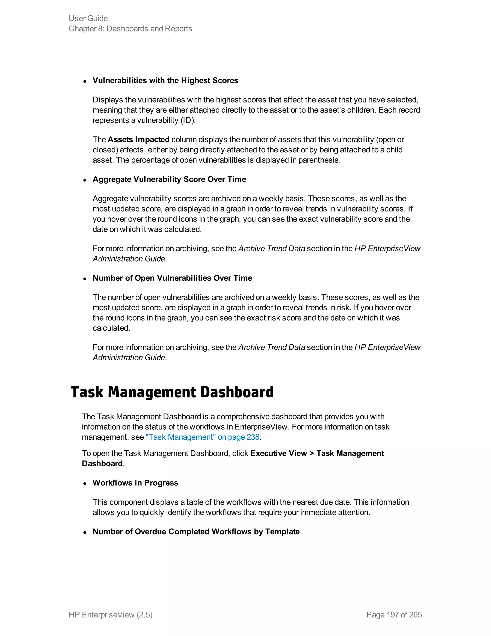 l Vulnerabilities with the Highest Scores
Displays the vulnerabilities with the highest scores that affect the asset that you have selected,
meaning that they are either attached directly to the asset or to the asset's children. Each record
represents a vulnerability (ID).
The Assets Impacted column displays the number of assets that this vulnerability (open or
closed) affects, either by being directly attached to the asset or by being attached to a child
asset. The percentage of open vulnerabilities is displayed in parenthesis.
l Aggregate Vulnerability Score Over Time
Aggregate vulnerability scores are archived on a weekly basis. These scores, as well as the
most updated score, are displayed in a graph in order to reveal trends in vulnerability scores. If
you hover over the round icons in the graph, you can see the exact vulnerability score and the
date on which it was calculated.
For more information on archiving, see the Archive Trend Data section in the HP EnterpriseView
Administration Guide.
l Number of Open Vulnerabilities Over Time
The number of open vulnerabilities are archived on a weekly basis. These scores, as well as the
most updated score, are displayed in a graph in order to reveal trends in risk. If you hover over
the round icons in the graph, you can see the exact risk score and the date on which it was
calculated.
For more information on archiving, see the Archive Trend Data section in the HP EnterpriseView
Administration Guide.
Task Management Dashboard
The Task Management Dashboard is a comprehensive dashboard that provides you with
information on the status of the workflows in EnterpriseView. For more information on task
management, see "Task Management" on page 238.
To open the Task Management Dashboard, click Executive View > Task Management
Dashboard.
l Workflows in Progress
This component displays a table of the workflows with the nearest due date. This information
allows you to quickly identify the workflows that require your immediate attention.
l Number of Overdue Completed Workflows by Template
User Guide
Chapter 8: Dashboards and Reports
HP EnterpriseView (2.5) Page 197 of 265
 