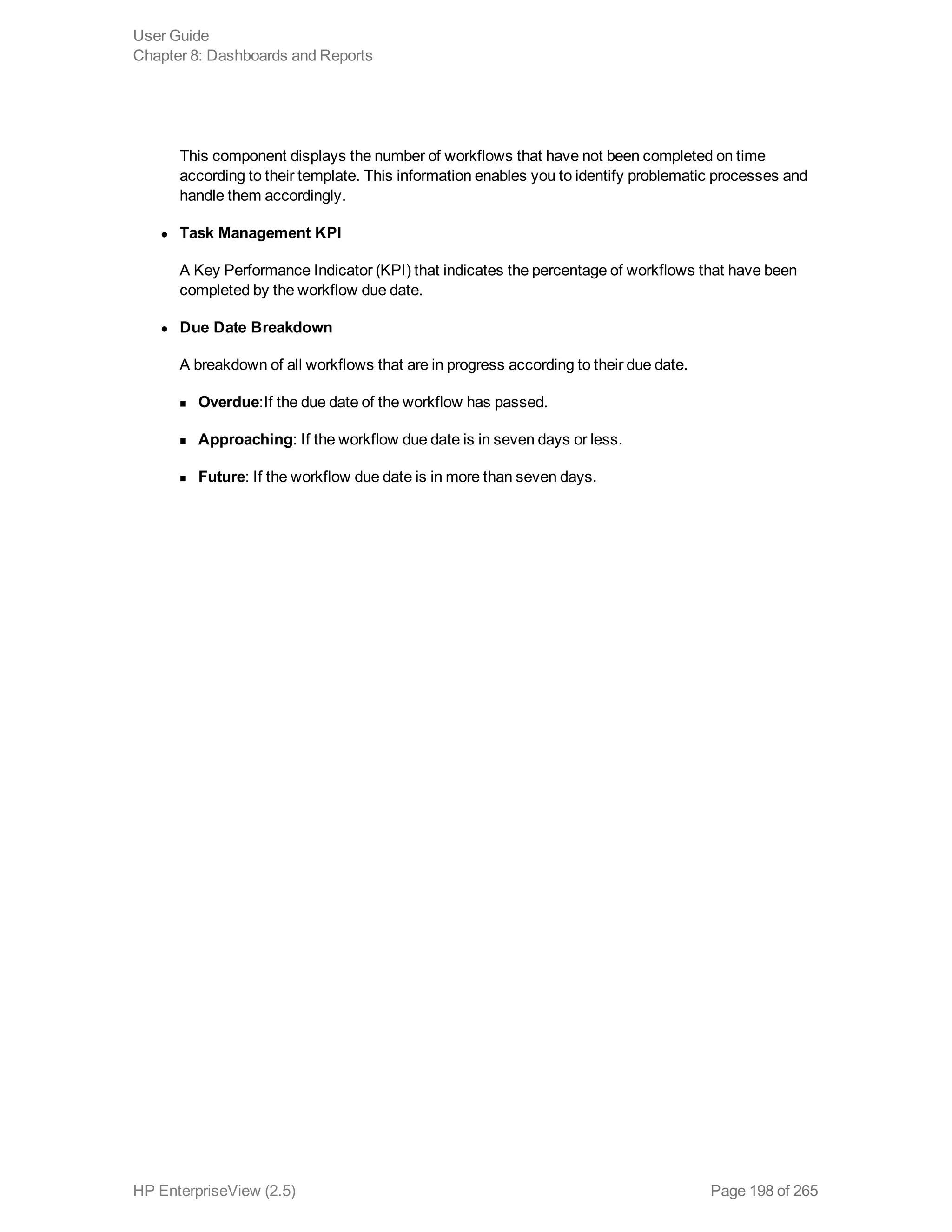 This component displays the number of workflows that have not been completed on time
according to their template. This information enables you to identify problematic processes and
handle them accordingly.
l Task Management KPI
A Key Performance Indicator (KPI) that indicates the percentage of workflows that have been
completed by the workflow due date.
l Due Date Breakdown
A breakdown of all workflows that are in progress according to their due date.
n Overdue:If the due date of the workflow has passed.
n Approaching: If the workflow due date is in seven days or less.
n Future: If the workflow due date is in more than seven days.
User Guide
Chapter 8: Dashboards and Reports
HP EnterpriseView (2.5) Page 198 of 265
 